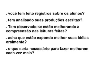 . você tem feito registros sobre os alunos? . tem analisado suas produções escritas? . Tem observado se estão melhorando a compreensão nas leituras feitas? . acha que estão expondo melhor suas idéias oralmente? . o que seria necessário para fazer melhorem cada vez mais? 