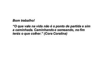 Bom trabalho!  “ O que vale na vida não é o ponto de partida e sim a caminhada. Caminhando e semeando, no fim terás o que colher.” (Cora Coralina) 