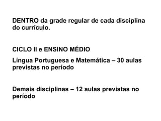 DENTRO da grade regular de cada disciplina do currículo. CICLO II e ENSINO MÉDIO Língua Portuguesa e Matemática – 30 aulas previstas no período Demais disciplinas – 12 aulas previstas no período 