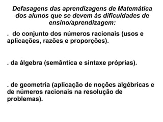 Defasagens das aprendizagens de Matemática dos alunos que se devem às dificuldades de ensino/aprendizagem: .  do conjunto dos números racionais (usos e aplicações, razões e proporções). . da álgebra (semântica e sintaxe próprias). . de geometria (aplicação de noções algébricas e de números racionais na resolução de problemas). 