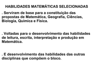 HABILIDADES MATEMÁTICAS SELECIONADAS . Serviram de base para a constituição das propostas de Matemática, Geografia, Ciências, Biologia, Química e Física. . Voltadas para o desenvolvimento das habilidades de leitura, escrita, interpretação e produção em Matemática. . E desenvolvimento das habilidades das outras disciplinas que compõem o bloco. 