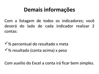 Demais informações
Com a listagem de todos os indicadores; você
deverá do lado de cada indicador realizar 2
contas:
% percentual do resultado x meta
% resultado (conta acima) x peso
Com auxilio do Excel a conta irá ficar bem simples.
 