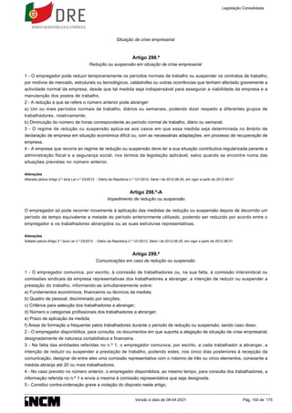 Situação de crise empresarial
Artigo 298.º
Redução ou suspensão em situação de crise empresarial
1 - O empregador pode reduzir temporariamente os períodos normais de trabalho ou suspender os contratos de trabalho,
por motivos de mercado, estruturais ou tecnológicos, catástrofes ou outras ocorrências que tenham afectado gravemente a
actividade normal da empresa, desde que tal medida seja indispensável para assegurar a viabilidade da empresa e a
manutenção dos postos de trabalho.
2 - A redução a que se refere o número anterior pode abranger:
a) Um ou mais períodos normais de trabalho, diários ou semanais, podendo dizer respeito a diferentes grupos de
trabalhadores, rotativamente;
b) Diminuição do número de horas correspondente ao período normal de trabalho, diário ou semanal.
3 - O regime de redução ou suspensão aplica-se aos casos em que essa medida seja determinada no âmbito de
declaração de empresa em situação económica difícil ou, com as necessárias adaptações, em processo de recuperação de
empresa.
4 - A empresa que recorra ao regime de redução ou suspensão deve ter a sua situação contributiva regularizada perante a
administração fiscal e a segurança social, nos termos da legislação aplicável, salvo quando se encontre numa das
situações previstas no número anterior.
Alterações
Alterado pelo/a Artigo 2.º do/a Lei n.º 23/2012 - Diário da República n.º 121/2012, Série I de 2012-06-25, em vigor a partir de 2012-08-01
Artigo 298.º-A
Impedimento de redução ou suspensão
O empregador só pode recorrer novamente à aplicação das medidas de redução ou suspensão depois de decorrido um
período de tempo equivalente a metade do período anteriormente utilizado, podendo ser reduzido por acordo entre o
empregador e os trabalhadores abrangidos ou as suas estruturas representativas.
Alterações
Aditado pelo/a Artigo 3.º do/a Lei n.º 23/2012 - Diário da República n.º 121/2012, Série I de 2012-06-25, em vigor a partir de 2012-08-01
Artigo 299.º
Comunicações em caso de redução ou suspensão
1 - O empregador comunica, por escrito, à comissão de trabalhadores ou, na sua falta, à comissão intersindical ou
comissões sindicais da empresa representativas dos trabalhadores a abranger, a intenção de reduzir ou suspender a
prestação do trabalho, informando-as simultaneamente sobre:
a) Fundamentos económicos, financeiros ou técnicos da medida;
b) Quadro de pessoal, discriminado por secções;
c) Critérios para selecção dos trabalhadores a abranger;
d) Número e categorias profissionais dos trabalhadores a abranger;
e) Prazo de aplicação da medida;
f) Áreas de formação a frequentar pelos trabalhadores durante o período de redução ou suspensão, sendo caso disso.
2 - O empregador disponibiliza, para consulta, os documentos em que suporta a alegação de situação de crise empresarial,
designadamente de natureza contabilística e financeira.
3 - Na falta das entidades referidas no n.º 1, o empregador comunica, por escrito, a cada trabalhador a abranger, a
intenção de reduzir ou suspender a prestação de trabalho, podendo estes, nos cinco dias posteriores à recepção da
comunicação, designar de entre eles uma comissão representativa com o máximo de três ou cinco elementos, consoante a
medida abranja até 20 ou mais trabalhadores.
4 - No caso previsto no número anterior, o empregador disponibiliza, ao mesmo tempo, para consulta dos trabalhadores, a
informação referida no n.º 1 e envia a mesma à comissão representativa que seja designada.
5 - Constitui contra-ordenação grave a violação do disposto neste artigo.
Legislação Consolidada
Versão à data de 08-04-2021 Pág. 100 de 175
 