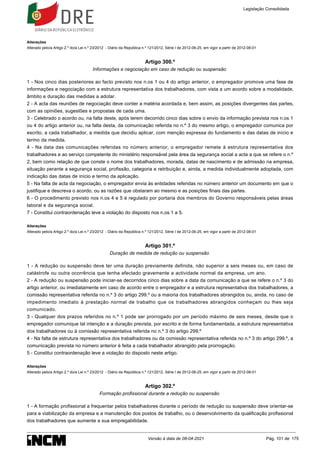 Alterações
Alterado pelo/a Artigo 2.º do/a Lei n.º 23/2012 - Diário da República n.º 121/2012, Série I de 2012-06-25, em vigor a partir de 2012-08-01
Artigo 300.º
Informações e negociação em caso de redução ou suspensão
1 - Nos cinco dias posteriores ao facto previsto nos n.os 1 ou 4 do artigo anterior, o empregador promove uma fase de
informações e negociação com a estrutura representativa dos trabalhadores, com vista a um acordo sobre a modalidade,
âmbito e duração das medidas a adotar.
2 - A acta das reuniões de negociação deve conter a matéria acordada e, bem assim, as posições divergentes das partes,
com as opiniões, sugestões e propostas de cada uma.
3 - Celebrado o acordo ou, na falta deste, após terem decorrido cinco dias sobre o envio da informação prevista nos n.os 1
ou 4 do artigo anterior ou, na falta desta, da comunicação referida no n.º 3 do mesmo artigo, o empregador comunica por
escrito, a cada trabalhador, a medida que decidiu aplicar, com menção expressa do fundamento e das datas de início e
termo da medida.
4 - Na data das comunicações referidas no número anterior, o empregador remete à estrutura representativa dos
trabalhadores e ao serviço competente do ministério responsável pela área da segurança social a acta a que se refere o n.º
2, bem como relação de que conste o nome dos trabalhadores, morada, datas de nascimento e de admissão na empresa,
situação perante a segurança social, profissão, categoria e retribuição e, ainda, a medida individualmente adoptada, com
indicação das datas de início e termo da aplicação.
5 - Na falta de acta da negociação, o empregador envia às entidades referidas no número anterior um documento em que o
justifique e descreva o acordo, ou as razões que obstaram ao mesmo e as posições finais das partes.
6 - O procedimento previsto nos n.os 4 e 5 é regulado por portaria dos membros do Governo responsáveis pelas áreas
laboral e da segurança social.
7 - Constitui contraordenação leve a violação do disposto nos n.os 1 a 5.
Alterações
Alterado pelo/a Artigo 2.º do/a Lei n.º 23/2012 - Diário da República n.º 121/2012, Série I de 2012-06-25, em vigor a partir de 2012-08-01
Artigo 301.º
Duração de medida de redução ou suspensão
1 - A redução ou suspensão deve ter uma duração previamente definida, não superior a seis meses ou, em caso de
catástrofe ou outra ocorrência que tenha afectado gravemente a actividade normal da empresa, um ano.
2 - A redução ou suspensão pode iniciar-se decorridos cinco dias sobre a data da comunicação a que se refere o n.º 3 do
artigo anterior, ou imediatamente em caso de acordo entre o empregador e a estrutura representativa dos trabalhadores, a
comissão representativa referida no n.º 3 do artigo 299.º ou a maioria dos trabalhadores abrangidos ou, ainda, no caso de
impedimento imediato à prestação normal de trabalho que os trabalhadores abrangidos conheçam ou lhes seja
comunicado.
3 - Qualquer dos prazos referidos no n.º 1 pode ser prorrogado por um período máximo de seis meses, desde que o
empregador comunique tal intenção e a duração prevista, por escrito e de forma fundamentada, a estrutura representativa
dos trabalhadores ou à comissão representativa referida no n.º 3 do artigo 299.º
4 - Na falta de estrutura representativa dos trabalhadores ou da comissão representativa referida no n.º 3 do artigo 299.º, a
comunicação prevista no número anterior é feita a cada trabalhador abrangido pela prorrogação.
5 - Constitui contraordenação leve a violação do disposto neste artigo.
Alterações
Alterado pelo/a Artigo 2.º do/a Lei n.º 23/2012 - Diário da República n.º 121/2012, Série I de 2012-06-25, em vigor a partir de 2012-08-01
Artigo 302.º
Formação profissional durante a redução ou suspensão
1 - A formação profissional a frequentar pelos trabalhadores durante o período de redução ou suspensão deve orientar-se
para a viabilização da empresa e a manutenção dos postos de trabalho, ou o desenvolvimento da qualificação profissional
dos trabalhadores que aumente a sua empregabilidade.
Legislação Consolidada
Versão à data de 08-04-2021 Pág. 101 de 175
 