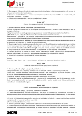 2 - O empregador elabora o plano da formação, precedido de consulta aos trabalhadores abrangidos e de parecer da
estrutura representativa dos trabalhadores.
3 - A resposta dos trabalhadores e o parecer referido no número anterior devem ser emitidos em prazo indicado pelo
empregador, não inferior a cinco dias.
4 - Constitui contra-ordenação leve a violação do disposto nos n.os 2 e 3.
Artigo 303.º
Deveres do empregador no período de redução ou suspensão
1 - Durante o período de redução ou suspensão, o empregador deve:
a) Efetuar pontualmente o pagamento da compensação retributiva, bem como o acréscimo a que haja lugar em caso de
formação profissional;
b) Pagar pontualmente as contribuições para a segurança social sobre a retribuição auferida pelos trabalhadores;
c) Não distribuir lucros, sob qualquer forma, nomeadamente a título de levantamento por conta;
d) Não aumentar a retribuição ou outra prestação patrimonial atribuída a membro de corpos sociais, enquanto a segurança
social comparticipar na compensação retributiva atribuída aos trabalhadores;
e) Não proceder a admissão ou renovação de contrato de trabalho para preenchimento de posto de trabalho susceptível de
ser assegurado por trabalhador em situação de redução ou suspensão.
2 - Durante o período de redução ou suspensão, bem como nos 30 ou 60 dias seguintes à aplicação das medidas,
consoante a duração da respetiva aplicação não exceda ou seja superior a seis meses, o empregador não pode fazer
cessar o contrato de trabalho de trabalhador abrangido por aquelas medidas, exceto se se tratar de cessação da comissão
de serviço, cessação de contrato de trabalho a termo ou despedimento por facto imputável ao trabalhador.
3 - Em caso de violação do disposto no número anterior, o empregador procede à devolução dos apoios recebidos,
previstos nos n.os 4 e 5 do artigo 305.º, em relação ao trabalhador cujo contrato tenha cessado.
4 - Constitui contraordenação grave a violação do disposto neste artigo.
Alterações
Alterado pelo/a Artigo 2.º do/a Lei n.º 23/2012 - Diário da República n.º 121/2012, Série I de 2012-06-25, em vigor a partir de 2012-08-01
Artigo 304.º
Deveres do trabalhador no período de redução ou suspensão
1 - Durante o período de redução ou suspensão, o trabalhador deve:
a) Pagar contribuições para a segurança social com base na retribuição auferida e na compensação retributiva;
b) Caso exerça actividade remunerada fora da empresa, comunicar o facto ao empregador, no prazo de cinco dias a contar
do início da mesma, para efeitos de eventual redução na compensação retributiva;
c) Frequentar acções de formação profissional previstas no plano referido no artigo 302.º
2 - O trabalhador que não cumpra injustificadamente o dever a que se refere a alínea b) ou c) do número anterior perde o
direito a compensação retributiva e, no caso da alínea b), deve restituir o que tiver recebido a este título, constituindo ainda
a omissão uma infracção disciplinar grave.
Artigo 305.º
Direitos do trabalhador no período de redução ou suspensão
1 - Durante o período de redução ou suspensão, o trabalhador tem direito:
a) A auferir mensalmente um montante mínimo igual a dois terços da sua retribuição normal ilíquida, ou o valor da
retribuição mínima mensal garantida correspondente ao seu período normal de trabalho, consoante o que for mais elevado;
b) A manter as regalias sociais ou prestações da segurança social a que tenha direito e a que a respectiva base de cálculo
não seja alterada por efeito da redução ou suspensão;
c) A exercer outra actividade remunerada.
2 - Durante o período de redução, a retribuição do trabalhador é calculada em proporção das horas de trabalho.
3 - Durante o período de redução ou suspensão, o trabalhador tem direito a compensação retributiva na medida do
necessário para, conjuntamente com a retribuição de trabalho prestado na empresa ou fora dela, assegurar o montante
Legislação Consolidada
Versão à data de 08-04-2021 Pág. 102 de 175
 