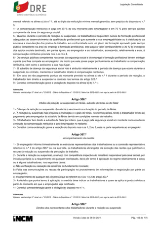 mensal referido na alínea a) do n.º 1, até ao triplo da retribuição mínima mensal garantida, sem prejuízo do disposto no n.º
5.
4 - A compensação retributiva é paga em 30 % do seu montante pelo empregador e em 70 % pelo serviço público
competente da área da segurança social.
5 - Quando, durante o período de redução ou suspensão, os trabalhadores frequentem cursos de formação profissional
adequados ao desenvolvimento da qualificação profissional que aumente a sua empregabilidade ou à viabilização da
empresa e manutenção dos postos de trabalho, em conformidade com um plano de formação aprovado pelo serviço
público competente na área do emprego e formação profissional, este paga o valor correspondente a 30 % do indexante
dos apoios sociais destinado, em partes iguais, ao empregador e ao trabalhador, acrescendo, relativamente a este, à
compensação retributiva prevista nos n.os 3 e 4.
6 - Os serviços públicos competentes nas áreas da segurança social e do emprego e formação profissional devem entregar
a parte que lhes compete ao empregador, de modo que este possa pagar pontualmente ao trabalhador a compensação
retributiva, bem como o acréscimo a que haja lugar.
7 - O subsídio de doença da segurança social não é atribuído relativamente a período de doença que ocorra durante a
suspensão do contrato, mantendo o trabalhador direito à compensação retributiva.
8 - Em caso de não pagamento pontual do montante previsto na alínea a) do n.º 1 durante o período de redução, o
trabalhador tem direito a suspender o contrato nos termos do artigo 325.º
9 - Constitui contraordenação grave a violação do disposto na alínea b) do n.º 1.
Alterações
Alterado pelo/a Artigo 2.º do/a Lei n.º 23/2012 - Diário da República n.º 121/2012, Série I de 2012-06-25, em vigor a partir de 2012-08-01
Artigo 306.º
Efeitos da redução ou suspensão em férias, subsídio de férias ou de Natal
1 - O tempo de redução ou suspensão não afecta o vencimento e a duração do período de férias.
2 - A redução ou suspensão não prejudica a marcação e o gozo de férias, nos termos gerais, tendo o trabalhador direito ao
pagamento pelo empregador do subsídio de férias devido em condições normais de trabalho.
3 - O trabalhador tem direito a subsídio de Natal por inteiro, que é pago pela segurança social em montante correspondente
a metade da compensação retributiva e pelo empregador no restante.
4 - Constitui contra-ordenação grave a violação do disposto nos n.os 1, 2 ou 3, este na parte respeitante ao empregador.
Artigo 307.º
Acompanhamento da medida
1 - O empregador informa trimestralmente as estruturas representativas dos trabalhadores ou a comissão representativa
referida no n.º 3 do artigo 299.º ou, na sua falta, os trabalhadores abrangidos da evolução das razões que justificam o
recurso à redução ou suspensão da prestação de trabalho.
2 - Durante a redução ou suspensão, o serviço com competência inspectiva do ministério responsável pela área laboral, por
iniciativa própria ou a requerimento de qualquer interessado, deve pôr termo à aplicação do regime relativamente a todos
ou a alguns trabalhadores, nos seguintes casos:
a) Não verificação ou cessação da existência do fundamento invocado;
b) Falta das comunicações ou recusa de participação no procedimento de informações e negociação por parte do
empregador;
c) Incumprimento de qualquer dos deveres a que se referem os n.os 1 e 2 do artigo 303.º
3 - A decisão que ponha termo à aplicação da medida deve indicar os trabalhadores a quem se aplica e produz efeitos a
partir do momento em que o empregador seja notificado.
4 - Constitui contraordenação grave a violação do disposto no n.º 1.
Alterações
Alterado pelo/a Artigo 2.º do/a Lei n.º 23/2012 - Diário da República n.º 121/2012, Série I de 2012-06-25, em vigor a partir de 2012-08-01
Artigo 308.º
Direitos dos representantes dos trabalhadores durante a redução ou suspensão
Legislação Consolidada
Versão à data de 08-04-2021 Pág. 103 de 175
 