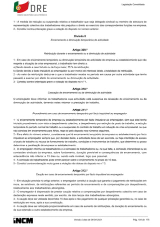 1 - A medida de redução ou suspensão relativa a trabalhador que seja delegado sindical ou membro de estrutura de
representação colectiva dos trabalhadores não prejudica o direito ao exercício das correspondentes funções na empresa.
2 - Constitui contra-ordenação grave a violação do disposto no número anterior.
Divisão II
Encerramento e diminuição temporários de actividade
Artigo 309.º
Retribuição durante o encerramento ou a diminuição de actividade
1 - Em caso de encerramento temporário ou diminuição temporária de actividade de empresa ou estabelecimento que não
respeite a situação de crise empresarial, o trabalhador tem direito a:
a) Sendo devido a caso fortuito ou de força maior, 75 % da retribuição;
b) Sendo devido a facto imputável ao empregador ou por motivo de interesse deste, a totalidade da retribuição.
2 - Ao valor da retribuição deduz-se o que o trabalhador receba no período em causa por outra actividade que tenha
passado a exercer por efeito do encerramento ou diminuição de actividade.
3 - Constitui contra-ordenação grave a violação do disposto no n.º 1.
Artigo 310.º
Cessação de encerramento ou de diminuição de actividade
O empregador deve informar os trabalhadores cuja actividade está suspensa da cessação do encerramento ou da
diminuição de actividade, devendo estes retomar a prestação de trabalho.
Artigo 311.º
Procedimento em caso de encerramento temporário por facto imputável ao empregador
1 - O encerramento temporário de empresa ou estabelecimento por facto imputável ao empregador, sem que este tenha
iniciado procedimento com vista a despedimento colectivo, a despedimento por extinção de posto de trabalho, a redução
temporária do período normal de trabalho ou a suspensão do contrato de trabalho em situação de crise empresarial, ou que
não consista em encerramento para férias, rege-se pelo disposto nos números seguintes.
2 - Para efeito do número anterior, considera-se que há encerramento temporário de empresa ou estabelecimento por facto
imputável ao empregador sempre que, por decisão deste, a actividade deixe de ser exercida, ou haja interdição de acesso
a locais de trabalho ou recusa de fornecimento de trabalho, condições e instrumentos de trabalho, que determine ou possa
determinar a paralisação de empresa ou estabelecimento.
3 - O empregador informa os trabalhadores e a comissão de trabalhadores ou, na sua falta, a comissão intersindical ou as
comissões sindicais da empresa, sobre fundamento, duração previsível e consequências de encerramento, com
antecedência não inferior a 15 dias ou, sendo esta inviável, logo que possível.
4 - A comissão de trabalhadores pode emitir parecer sobre o encerramento no prazo de 10 dias.
5 - Constitui contra-ordenação muito grave a violação não dolosa do disposto no n.º 3.
Artigo 312.º
Caução em caso de encerramento temporário por facto imputável ao empregador
1 - Em situação prevista no artigo anterior, o empregador constitui a caução que garanta o pagamento de retribuições em
mora, se existirem, de retribuições referentes ao período de encerramento e de compensações por despedimento,
relativamente aos trabalhadores abrangidos.
2 - O empregador é dispensado de prestar caução relativa a compensações por despedimento colectivo em caso de
declaração expressa neste sentido, por escrito, de dois terços dos trabalhadores abrangidos.
3 - A caução deve ser utilizada decorridos 15 dias após o não pagamento de qualquer prestação garantida ou, no caso de
retribuição em mora, após a sua constituição.
4 - A caução deve ser reforçada proporcionalmente em caso de aumento de retribuições, da duração do encerramento ou
da sua extensão a outro estabelecimento da empresa.
Legislação Consolidada
Versão à data de 08-04-2021 Pág. 104 de 175
 