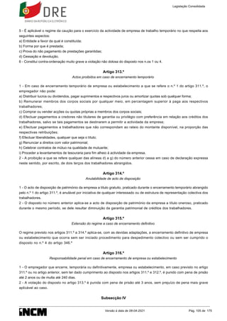 5 - É aplicável o regime da caução para o exercício da actividade de empresa de trabalho temporário no que respeita aos
seguintes aspectos:
a) Entidade a favor da qual é constituída;
b) Forma por que é prestada;
c) Prova do não pagamento de prestações garantidas;
d) Cessação e devolução.
6 - Constitui contra-ordenação muito grave a violação não dolosa do disposto nos n.os 1 ou 4.
Artigo 313.º
Actos proibidos em caso de encerramento temporário
1 - Em caso de encerramento temporário de empresa ou estabelecimento a que se refere o n.º 1 do artigo 311.º, o
empregador não pode:
a) Distribuir lucros ou dividendos, pagar suprimentos e respectivos juros ou amortizar quotas sob qualquer forma;
b) Remunerar membros dos corpos sociais por qualquer meio, em percentagem superior à paga aos respectivos
trabalhadores;
c) Comprar ou vender acções ou quotas próprias a membros dos corpos sociais;
d) Efectuar pagamentos a credores não titulares de garantia ou privilégio com preferência em relação aos créditos dos
trabalhadores, salvo se tais pagamentos se destinarem a permitir a actividade da empresa;
e) Efectuar pagamentos a trabalhadores que não correspondam ao rateio do montante disponível, na proporção das
respectivas retribuições;
f) Efectuar liberalidades, qualquer que seja o título;
g) Renunciar a direitos com valor patrimonial;
h) Celebrar contratos de mútuo na qualidade de mutuante;
i) Proceder a levantamentos de tesouraria para fim alheio à actividade da empresa.
2 - A proibição a que se refere qualquer das alíneas d) a g) do número anterior cessa em caso de declaração expressa
neste sentido, por escrito, de dois terços dos trabalhadores abrangidos.
Artigo 314.º
Anulabilidade de acto de disposição
1 - O acto de disposição de património da empresa a título gratuito, praticado durante o encerramento temporário abrangido
pelo n.º 1 do artigo 311.º, é anulável por iniciativa de qualquer interessado ou de estrutura de representação colectiva dos
trabalhadores.
2 - O disposto no número anterior aplica-se a acto de disposição de património da empresa a título oneroso, praticado
durante o mesmo período, se dele resultar diminuição da garantia patrimonial de créditos dos trabalhadores.
Artigo 315.º
Extensão do regime a caso de encerramento definitivo
O regime previsto nos artigos 311.º a 314.º aplica-se, com as devidas adaptações, a encerramento definitivo de empresa
ou estabelecimento que ocorra sem ser iniciado procedimento para despedimento colectivo ou sem ser cumprido o
disposto no n.º 4 do artigo 346.º
Artigo 316.º
Responsabilidade penal em caso de encerramento de empresa ou estabelecimento
1 - O empregador que encerre, temporária ou definitivamente, empresa ou estabelecimento, em caso previsto no artigo
311.º ou no artigo anterior, sem ter dado cumprimento ao disposto nos artigos 311.º e 312.º, é punido com pena de prisão
até 2 anos ou de multa até 240 dias.
2 - A violação do disposto no artigo 313.º é punida com pena de prisão até 3 anos, sem prejuízo de pena mais grave
aplicável ao caso.
Subsecção IV
Legislação Consolidada
Versão à data de 08-04-2021 Pág. 105 de 175
 