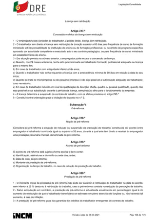 Licença sem retribuição
Artigo 317.º
Concessão e efeitos da licença sem retribuição
1 - O empregador pode conceder ao trabalhador, a pedido deste, licença sem retribuição.
2 - O trabalhador tem direito a licença sem retribuição de duração superior a 60 dias para frequência de curso de formação
ministrado sob responsabilidade de instituição de ensino ou de formação profissional, ou no âmbito de programa específico
aprovado por autoridade competente e executado sob o seu controlo pedagógico, ou para frequência de curso ministrado
em estabelecimento de ensino.
3 - Em situação prevista no número anterior, o empregador pode recusar a concessão de licença:
a) Quando, nos 24 meses anteriores, tenha sido proporcionada ao trabalhador formação profissional adequada ou licença
para o mesmo fim;
b) Em caso de trabalhador com antiguidade inferior a três anos;
c) Quando o trabalhador não tenha requerido a licença com a antecedência mínima de 90 dias em relação à data do seu
início;
d) Quando se trate de microempresa ou de pequena empresa e não seja possível a substituição adequada do trabalhador,
caso necessário;
e) Em caso de trabalhador incluído em nível de qualificação de direcção, chefia, quadro ou pessoal qualificado, quando não
seja possível a sua substituição durante o período da licença, sem prejuízo sério para o funcionamento da empresa.
4 - A licença determina a suspensão do contrato de trabalho, com os efeitos previstos no artigo 295.º
5 - Constitui contra-ordenação grave a violação do disposto no n.º 2.
Subsecção V
Pré-reforma
Artigo 318.º
Noção de pré-reforma
Considera-se pré-reforma a situação de redução ou suspensão da prestação de trabalho, constituída por acordo entre
empregador e trabalhador com idade igual ou superior a 55 anos, durante a qual este tem direito a receber do empregador
uma prestação pecuniária mensal, denominada de pré-reforma.
Artigo 319.º
Acordo de pré-reforma
O acordo de pré-reforma está sujeito a forma escrita e deve conter:
a) Identificação, assinaturas e domicílio ou sede das partes;
b) Data de início da pré-reforma;
c) Montante da prestação de pré-reforma;
d) Organização do tempo de trabalho, no caso de redução da prestação de trabalho.
Artigo 320.º
Prestação de pré-reforma
1 - O montante inicial da prestação de pré-reforma não pode ser superior à retribuição do trabalhador na data do acordo,
nem inferior a 25 % desta ou à retribuição do trabalho, caso a pré-reforma consista na redução da prestação de trabalho.
2 - Salvo estipulação em contrário, a prestação de pré-reforma é actualizada anualmente em percentagem igual à do
aumento de retribuição de que o trabalhador beneficiaria se estivesse em pleno exercício de funções ou, não havendo tal
aumento, à taxa de inflação.
3 - A prestação de pré-reforma goza das garantias dos créditos de trabalhador emergentes de contrato de trabalho.
Legislação Consolidada
Versão à data de 08-04-2021 Pág. 106 de 175
 