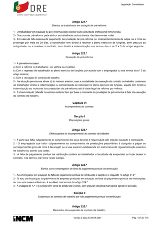 Artigo 321.º
Direitos de trabalhador em situação de pré-reforma
1 - O trabalhador em situação de pré-reforma pode exercer outra actividade profissional remunerada.
2 - O acordo de pré-reforma pode atribuir ao trabalhador outros direitos não decorrentes na lei.
3 - Em caso de falta culposa de pagamento da prestação de pré-reforma ou, independentemente de culpa, se a mora se
prolongar por mais de 30 dias, o trabalhador tem direito a retomar o pleno exercício de funções, sem prejuízo da
antiguidade, ou a resolver o contrato, com direito a indemnização nos termos dos n.os 2 e 3 do artigo seguinte.
Artigo 322.º
Cessação de pré-reforma
1 - A pré-reforma cessa:
a) Com a reforma do trabalhador, por velhice ou invalidez;
b) Com o regresso do trabalhador ao pleno exercício de funções, por acordo com o empregador ou nos termos do n.º 3 do
artigo anterior;
c) Com a cessação do contrato de trabalho.
2 - Na situação prevista na alínea c) do número anterior, caso a modalidade de cessação do contrato de trabalho conferisse
ao trabalhador direito a indemnização ou compensação se estivesse no pleno exercício de funções, aquele tem direito a
indemnização no montante das prestações de pré-reforma até à idade legal de reforma por velhice.
3 - A indemnização referida no número anterior tem por base o montante da prestação de pré-reforma à data da cessação
do contrato de trabalho.
Capítulo VI
Incumprimento do contrato
Secção I
Disposições gerais
Artigo 323.º
Efeitos gerais do incumprimento do contrato de trabalho
1 - A parte que faltar culposamente ao cumprimento dos seus deveres é responsável pelo prejuízo causado à contraparte.
2 - O empregador que faltar culposamente ao cumprimento de prestações pecuniárias é obrigado a pagar os
correspondentes juros de mora à taxa legal, ou a taxa superior estabelecida em instrumento de regulamentação colectiva
de trabalho ou acordo das partes.
3 - A falta de pagamento pontual da retribuição confere ao trabalhador a faculdade de suspender ou fazer cessar o
contrato, nos termos previstos neste Código.
Artigo 324.º
Efeitos para o empregador de falta de pagamento pontual da retribuição
1 - Ao empregador em situação de falta de pagamento pontual de retribuição é aplicável o disposto no artigo 313.º
2 - O acto de disposição do património da empresa praticado em situação de falta de pagamento pontual de retribuições,
ou nos seis meses anteriores, é anulável nos termos do artigo 314.º
3 - A violação do n.º 1 é punida com pena de prisão até 3 anos, sem prejuízo de pena mais grave aplicável ao caso.
Secção II
Suspensão de contrato de trabalho por não pagamento pontual da retribuição
Artigo 325.º
Requisitos da suspensão de contrato de trabalho
Legislação Consolidada
Versão à data de 08-04-2021 Pág. 107 de 175
 