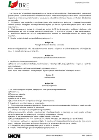 1 - No caso de falta de pagamento pontual da retribuição por período de 15 dias sobre a data do vencimento, o trabalhador
pode suspender o contrato de trabalho, mediante comunicação por escrito ao empregador e ao serviço com competência
inspectiva do ministério responsável pela área laboral, com a antecedência mínima de oito dias em relação à data de início
da suspensão.
2 - O trabalhador pode suspender o contrato de trabalho antes de decorrido o período de 15 dias referido no número
anterior, quando o empregador declare por escrito que prevê que não vai pagar a retribuição em dívida até ao termo
daquele prazo.
3 - A falta de pagamento pontual da retribuição por período de 15 dias é declarada, a pedido do trabalhador, pelo
empregador ou, em caso de recusa, pelo serviço referido no n.º 1, no prazo de cinco ou 10 dias, respectivamente.
4 - A declaração referida nos n.os 2 ou 3 deve especificar o montante das retribuições em dívida e o período a que
respeitam.
5 - Constitui contra-ordenação leve a violação do disposto no n.º 3.
Artigo 326.º
Prestação de trabalho durante a suspensão
O trabalhador pode exercer outra actividade remunerada durante a suspensão do contrato de trabalho, com respeito do
dever de lealdade ao empregador originário.
Artigo 327.º
Cessação da suspensão do contrato de trabalho
A suspensão do contrato de trabalho cessa:
a) Mediante comunicação do trabalhador, nos termos do n.º 1 do artigo 325.º, de que põe termo à suspensão a partir de
determinada data;
b) Com o pagamento integral das retribuições em dívida e juros de mora;
c) Por acordo entre trabalhador e empregador para regularização das retribuições em dívida e juros de mora.
Secção III
Poder disciplinar
Artigo 328.º
Sanções disciplinares
1 - No exercício do poder disciplinar, o empregador pode aplicar as seguintes sanções:
a) Repreensão;
b) Repreensão registada;
c) Sanção pecuniária;
d) Perda de dias de férias;
e) Suspensão do trabalho com perda de retribuição e de antiguidade;
f) Despedimento sem indemnização ou compensação.
2 - O instrumento de regulamentação colectiva de trabalho pode prever outras sanções disciplinares, desde que não
prejudiquem os direitos e garantias do trabalhador.
3 - A aplicação das sanções deve respeitar os seguintes limites:
a) As sanções pecuniárias aplicadas a trabalhador por infracções praticadas no mesmo dia não podem exceder um terço
da retribuição diária e, em cada ano civil, a retribuição correspondente a 30 dias;
b) A perda de dias de férias não pode pôr em causa o gozo de 20 dias úteis;
c) A suspensão do trabalho não pode exceder 30 dias por cada infracção e, em cada ano civil, o total de 90 dias.
4 - Sempre que o justifiquem as especiais condições de trabalho, os limites estabelecidos nas alíneas a) e c) do número
anterior podem ser elevados até ao dobro por instrumento de regulamentação colectiva de trabalho.
5 - A sanção pode ser agravada pela sua divulgação no âmbito da empresa.
6 - Constitui contra-ordenação grave a violação do disposto nos n.os 3 ou 4.
Legislação Consolidada
Versão à data de 08-04-2021 Pág. 108 de 175
 
