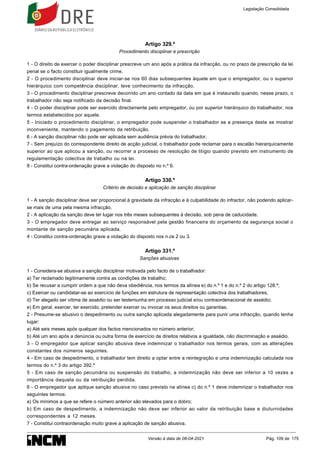 Artigo 329.º
Procedimento disciplinar e prescrição
1 - O direito de exercer o poder disciplinar prescreve um ano após a prática da infracção, ou no prazo de prescrição da lei
penal se o facto constituir igualmente crime.
2 - O procedimento disciplinar deve iniciar-se nos 60 dias subsequentes àquele em que o empregador, ou o superior
hierárquico com competência disciplinar, teve conhecimento da infracção.
3 - O procedimento disciplinar prescreve decorrido um ano contado da data em que é instaurado quando, nesse prazo, o
trabalhador não seja notificado da decisão final.
4 - O poder disciplinar pode ser exercido directamente pelo empregador, ou por superior hierárquico do trabalhador, nos
termos estabelecidos por aquele.
5 - Iniciado o procedimento disciplinar, o empregador pode suspender o trabalhador se a presença deste se mostrar
inconveniente, mantendo o pagamento da retribuição.
6 - A sanção disciplinar não pode ser aplicada sem audiência prévia do trabalhador.
7 - Sem prejuízo do correspondente direito de acção judicial, o trabalhador pode reclamar para o escalão hierarquicamente
superior ao que aplicou a sanção, ou recorrer a processo de resolução de litígio quando previsto em instrumento de
regulamentação colectiva de trabalho ou na lei.
8 - Constitui contra-ordenação grave a violação do disposto no n.º 6.
Artigo 330.º
Critério de decisão e aplicação de sanção disciplinar
1 - A sanção disciplinar deve ser proporcional à gravidade da infracção e à culpabilidade do infractor, não podendo aplicar-
se mais de uma pela mesma infracção.
2 - A aplicação da sanção deve ter lugar nos três meses subsequentes à decisão, sob pena de caducidade.
3 - O empregador deve entregar ao serviço responsável pela gestão financeira do orçamento da segurança social o
montante de sanção pecuniária aplicada.
4 - Constitui contra-ordenação grave a violação do disposto nos n.os 2 ou 3.
Artigo 331.º
Sanções abusivas
1 - Considera-se abusiva a sanção disciplinar motivada pelo facto de o trabalhador:
a) Ter reclamado legitimamente contra as condições de trabalho;
b) Se recusar a cumprir ordem a que não deva obediência, nos termos da alínea e) do n.º 1 e do n.º 2 do artigo 128.º;
c) Exercer ou candidatar-se ao exercício de funções em estrutura de representação colectiva dos trabalhadores;
d) Ter alegado ser vítima de assédio ou ser testemunha em processo judicial e/ou contraordenacional de assédio;
e) Em geral, exercer, ter exercido, pretender exercer ou invocar os seus direitos ou garantias.
2 - Presume-se abusivo o despedimento ou outra sanção aplicada alegadamente para punir uma infracção, quando tenha
lugar:
a) Até seis meses após qualquer dos factos mencionados no número anterior;
b) Até um ano após a denúncia ou outra forma de exercício de direitos relativos a igualdade, não discriminação e assédio.
3 - O empregador que aplicar sanção abusiva deve indemnizar o trabalhador nos termos gerais, com as alterações
constantes dos números seguintes.
4 - Em caso de despedimento, o trabalhador tem direito a optar entre a reintegração e uma indemnização calculada nos
termos do n.º 3 do artigo 392.º
5 - Em caso de sanção pecuniária ou suspensão do trabalho, a indemnização não deve ser inferior a 10 vezes a
importância daquela ou da retribuição perdida.
6 - O empregador que aplique sanção abusiva no caso previsto na alínea c) do n.º 1 deve indemnizar o trabalhador nos
seguintes termos:
a) Os mínimos a que se refere o número anterior são elevados para o dobro;
b) Em caso de despedimento, a indemnização não deve ser inferior ao valor da retribuição base e diuturnidades
correspondentes a 12 meses.
7 - Constitui contraordenação muito grave a aplicação de sanção abusiva.
Legislação Consolidada
Versão à data de 08-04-2021 Pág. 109 de 175
 