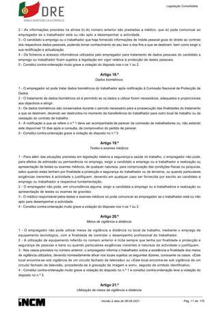 2 - As informações previstas na alínea b) do número anterior são prestadas a médico, que só pode comunicar ao
empregador se o trabalhador está ou não apto a desempenhar a actividade.
3 - O candidato a emprego ou o trabalhador que haja fornecido informações de índole pessoal goza do direito ao controlo
dos respectivos dados pessoais, podendo tomar conhecimento do seu teor e dos fins a que se destinam, bem como exigir a
sua rectificação e actualização.
4 - Os ficheiros e acessos informáticos utilizados pelo empregador para tratamento de dados pessoais do candidato a
emprego ou trabalhador ficam sujeitos à legislação em vigor relativa à protecção de dados pessoais.
5 - Constitui contra-ordenação muito grave a violação do disposto nos n.os 1 ou 2.
Artigo 18.º
Dados biométricos
1 - O empregador só pode tratar dados biométricos do trabalhador após notificação à Comissão Nacional de Protecção de
Dados.
2 - O tratamento de dados biométricos só é permitido se os dados a utilizar forem necessários, adequados e proporcionais
aos objectivos a atingir.
3 - Os dados biométricos são conservados durante o período necessário para a prossecução das finalidades do tratamento
a que se destinam, devendo ser destruídos no momento da transferência do trabalhador para outro local de trabalho ou da
cessação do contrato de trabalho.
4 - A notificação a que se refere o n.º 1 deve ser acompanhada de parecer da comissão de trabalhadores ou, não estando
este disponível 10 dias após a consulta, de comprovativo do pedido de parecer.
5 - Constitui contra-ordenação grave a violação do disposto no n.º 3.
Artigo 19.º
Testes e exames médicos
1 - Para além das situações previstas em legislação relativa a segurança e saúde no trabalho, o empregador não pode,
para efeitos de admissão ou permanência no emprego, exigir a candidato a emprego ou a trabalhador a realização ou
apresentação de testes ou exames médicos, de qualquer natureza, para comprovação das condições físicas ou psíquicas,
salvo quando estes tenham por finalidade a protecção e segurança do trabalhador ou de terceiros, ou quando particulares
exigências inerentes à actividade o justifiquem, devendo em qualquer caso ser fornecida por escrito ao candidato a
emprego ou trabalhador a respectiva fundamentação.
2 - O empregador não pode, em circunstância alguma, exigir a candidata a emprego ou a trabalhadora a realização ou
apresentação de testes ou exames de gravidez.
3 - O médico responsável pelos testes e exames médicos só pode comunicar ao empregador se o trabalhador está ou não
apto para desempenhar a actividade.
4 - Constitui contra-ordenação muito grave a violação do disposto nos n.os 1 ou 2.
Artigo 20.º
Meios de vigilância a distância
1 - O empregador não pode utilizar meios de vigilância a distância no local de trabalho, mediante o emprego de
equipamento tecnológico, com a finalidade de controlar o desempenho profissional do trabalhador.
2 - A utilização de equipamento referido no número anterior é lícita sempre que tenha por finalidade a protecção e
segurança de pessoas e bens ou quando particulares exigências inerentes à natureza da actividade o justifiquem.
3 - Nos casos previstos no número anterior, o empregador informa o trabalhador sobre a existência e finalidade dos meios
de vigilância utilizados, devendo nomeadamente afixar nos locais sujeitos os seguintes dizeres, consoante os casos: «Este
local encontra-se sob vigilância de um circuito fechado de televisão» ou «Este local encontra-se sob vigilância de um
circuito fechado de televisão, procedendo-se à gravação de imagem e som», seguido de símbolo identificativo.
4 - Constitui contra-ordenação muito grave a violação do disposto no n.º 1 e constitui contra-ordenação leve a violação do
disposto no n.º 3.
Artigo 21.º
Utilização de meios de vigilância a distância
Legislação Consolidada
Versão à data de 08-04-2021 Pág. 11 de 175
 