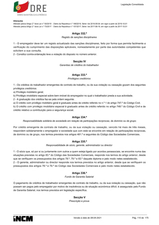 Alterações
Alterado pelo/a Artigo 2.º do/a Lei n.º 93/2019 - Diário da República n.º 169/2019, Série I de 2019-09-04, em vigor a partir de 2019-10-01
Alterado pelo/a Artigo 2.º do/a Lei n.º 73/2017 - Diário da República n.º 157/2017, Série I de 2017-08-16, em vigor a partir de 2017-10-01
Artigo 332.º
Registo de sanções disciplinares
1 - O empregador deve ter um registo actualizado das sanções disciplinares, feito por forma que permita facilmente a
verificação do cumprimento das disposições aplicáveis, nomeadamente por parte das autoridades competentes que
solicitem a sua consulta.
2 - Constitui contra-ordenação leve a violação do disposto no número anterior.
Secção IV
Garantias de créditos do trabalhador
Artigo 333.º
Privilégios creditórios
1 - Os créditos do trabalhador emergentes de contrato de trabalho, ou da sua violação ou cessação gozam dos seguintes
privilégios creditórios:
a) Privilégio mobiliário geral;
b) Privilégio imobiliário especial sobre bem imóvel do empregador no qual o trabalhador presta a sua actividade.
2 - A graduação dos créditos faz-se pela ordem seguinte:
a) O crédito com privilégio mobiliário geral é graduado antes de crédito referido no n.º 1 do artigo 747.º do Código Civil;
b) O crédito com privilégio imobiliário especial é graduado antes de crédito referido no artigo 748.º do Código Civil e de
crédito relativo a contribuição para a segurança social.
Artigo 334.º
Responsabilidade solidária de sociedade em relação de participações recíprocas, de domínio ou de grupo
Por crédito emergente de contrato de trabalho, ou da sua violação ou cessação, vencido há mais de três meses,
respondem solidariamente o empregador e sociedade que com este se encontre em relação de participações recíprocas,
de domínio ou de grupo, nos termos previstos nos artigos 481.º e seguintes do Código das Sociedades Comerciais.
Artigo 335.º
Responsabilidade de sócio, gerente, administrador ou director
1 - O sócio que, só por si ou juntamente com outros a quem esteja ligado por acordos parassociais, se encontre numa das
situações previstas no artigo 83.º do Código das Sociedades Comerciais, responde nos termos do artigo anterior, desde
que se verifiquem os pressupostos dos artigos 78.º, 79.º e 83.º daquele diploma e pelo modo neles estabelecido.
2 - O gerente, administrador ou director responde nos termos previstos no artigo anterior, desde que se verifiquem os
pressupostos dos artigos 78.º e 79.º do Código das Sociedades Comerciais e pelo modo neles estabelecido.
Artigo 336.º
Fundo de Garantia Salarial
O pagamento de créditos de trabalhador emergentes de contrato de trabalho, ou da sua violação ou cessação, que não
possam ser pagos pelo empregador por motivo de insolvência ou de situação económica difícil, é assegurado pelo Fundo
de Garantia Salarial, nos termos previstos em legislação específica.
Secção V
Prescrição e prova
Legislação Consolidada
Versão à data de 08-04-2021 Pág. 110 de 175
 