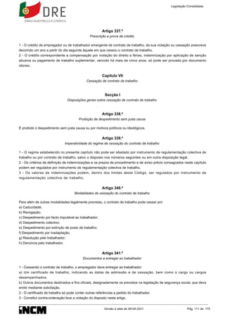 Artigo 337.º
Prescrição e prova de crédito
1 - O crédito de empregador ou de trabalhador emergente de contrato de trabalho, da sua violação ou cessação prescreve
decorrido um ano a partir do dia seguinte àquele em que cessou o contrato de trabalho.
2 - O crédito correspondente a compensação por violação do direito a férias, indemnização por aplicação de sanção
abusiva ou pagamento de trabalho suplementar, vencido há mais de cinco anos, só pode ser provado por documento
idóneo.
Capítulo VII
Cessação de contrato de trabalho
Secção I
Disposições gerais sobre cessação de contrato de trabalho
Artigo 338.º
Proibição de despedimento sem justa causa
É proibido o despedimento sem justa causa ou por motivos políticos ou ideológicos.
Artigo 339.º
Imperatividade do regime de cessação do contrato de trabalho
1 - O regime estabelecido no presente capítulo não pode ser afastado por instrumento de regulamentação colectiva de
trabalho ou por contrato de trabalho, salvo o disposto nos números seguintes ou em outra disposição legal.
2 - Os critérios de definição de indemnizações e os prazos de procedimento e de aviso prévio consagrados neste capítulo
podem ser regulados por instrumento de regulamentação colectiva de trabalho.
3 - Os valores de indemnizações podem, dentro dos limites deste Código, ser regulados por instrumento de
regulamentação colectiva de trabalho.
Artigo 340.º
Modalidades de cessação do contrato de trabalho
Para além de outras modalidades legalmente previstas, o contrato de trabalho pode cessar por:
a) Caducidade;
b) Revogação;
c) Despedimento por facto imputável ao trabalhador;
d) Despedimento colectivo;
e) Despedimento por extinção de posto de trabalho;
f) Despedimento por inadaptação;
g) Resolução pelo trabalhador;
h) Denúncia pelo trabalhador.
Artigo 341.º
Documentos a entregar ao trabalhador
1 - Cessando o contrato de trabalho, o empregador deve entregar ao trabalhador:
a) Um certificado de trabalho, indicando as datas de admissão e de cessação, bem como o cargo ou cargos
desempenhados;
b) Outros documentos destinados a fins oficiais, designadamente os previstos na legislação de segurança social, que deva
emitir mediante solicitação.
2 - O certificado de trabalho só pode conter outras referências a pedido do trabalhador.
3 - Constitui contra-ordenação leve a violação do disposto neste artigo.
Legislação Consolidada
Versão à data de 08-04-2021 Pág. 111 de 175
 