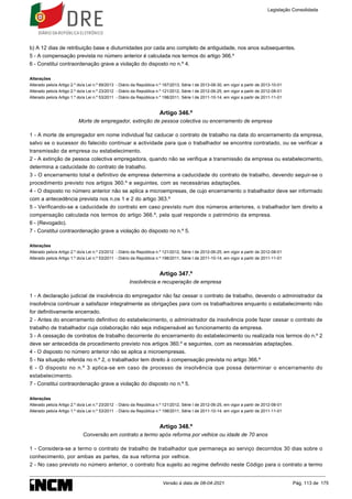 b) A 12 dias de retribuição base e diuturnidades por cada ano completo de antiguidade, nos anos subsequentes.
5 - A compensação prevista no número anterior é calculada nos termos do artigo 366.º
6 - Constitui contraordenação grave a violação do disposto no n.º 4.
Alterações
Alterado pelo/a Artigo 2.º do/a Lei n.º 69/2013 - Diário da República n.º 167/2013, Série I de 2013-08-30, em vigor a partir de 2013-10-01
Alterado pelo/a Artigo 2.º do/a Lei n.º 23/2012 - Diário da República n.º 121/2012, Série I de 2012-06-25, em vigor a partir de 2012-08-01
Alterado pelo/a Artigo 1.º do/a Lei n.º 53/2011 - Diário da República n.º 198/2011, Série I de 2011-10-14, em vigor a partir de 2011-11-01
Artigo 346.º
Morte de empregador, extinção de pessoa colectiva ou encerramento de empresa
1 - A morte de empregador em nome individual faz caducar o contrato de trabalho na data do encerramento da empresa,
salvo se o sucessor do falecido continuar a actividade para que o trabalhador se encontra contratado, ou se verificar a
transmissão da empresa ou estabelecimento.
2 - A extinção de pessoa colectiva empregadora, quando não se verifique a transmissão da empresa ou estabelecimento,
determina a caducidade do contrato de trabalho.
3 - O encerramento total e definitivo de empresa determina a caducidade do contrato de trabalho, devendo seguir-se o
procedimento previsto nos artigos 360.º e seguintes, com as necessárias adaptações.
4 - O disposto no número anterior não se aplica a microempresas, de cujo encerramento o trabalhador deve ser informado
com a antecedência prevista nos n.os 1 e 2 do artigo 363.º
5 - Verificando-se a caducidade do contrato em caso previsto num dos números anteriores, o trabalhador tem direito a
compensação calculada nos termos do artigo 366.º, pela qual responde o património da empresa.
6 - (Revogado).
7 - Constitui contraordenação grave a violação do disposto no n.º 5.
Alterações
Alterado pelo/a Artigo 2.º do/a Lei n.º 23/2012 - Diário da República n.º 121/2012, Série I de 2012-06-25, em vigor a partir de 2012-08-01
Alterado pelo/a Artigo 1.º do/a Lei n.º 53/2011 - Diário da República n.º 198/2011, Série I de 2011-10-14, em vigor a partir de 2011-11-01
Artigo 347.º
Insolvência e recuperação de empresa
1 - A declaração judicial de insolvência do empregador não faz cessar o contrato de trabalho, devendo o administrador da
insolvência continuar a satisfazer integralmente as obrigações para com os trabalhadores enquanto o estabelecimento não
for definitivamente encerrado.
2 - Antes do encerramento definitivo do estabelecimento, o administrador da insolvência pode fazer cessar o contrato de
trabalho de trabalhador cuja colaboração não seja indispensável ao funcionamento da empresa.
3 - A cessação de contratos de trabalho decorrente do encerramento do estabelecimento ou realizada nos termos do n.º 2
deve ser antecedida de procedimento previsto nos artigos 360.º e seguintes, com as necessárias adaptações.
4 - O disposto no número anterior não se aplica a microempresas.
5 - Na situação referida no n.º 2, o trabalhador tem direito à compensação prevista no artigo 366.º
6 - O disposto no n.º 3 aplica-se em caso de processo de insolvência que possa determinar o encerramento do
estabelecimento.
7 - Constitui contraordenação grave a violação do disposto no n.º 5.
Alterações
Alterado pelo/a Artigo 2.º do/a Lei n.º 23/2012 - Diário da República n.º 121/2012, Série I de 2012-06-25, em vigor a partir de 2012-08-01
Alterado pelo/a Artigo 1.º do/a Lei n.º 53/2011 - Diário da República n.º 198/2011, Série I de 2011-10-14, em vigor a partir de 2011-11-01
Artigo 348.º
Conversão em contrato a termo após reforma por velhice ou idade de 70 anos
1 - Considera-se a termo o contrato de trabalho de trabalhador que permaneça ao serviço decorridos 30 dias sobre o
conhecimento, por ambas as partes, da sua reforma por velhice.
2 - No caso previsto no número anterior, o contrato fica sujeito ao regime definido neste Código para o contrato a termo
Legislação Consolidada
Versão à data de 08-04-2021 Pág. 113 de 175
 