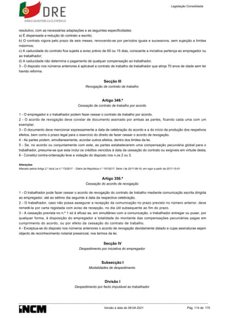 resolutivo, com as necessárias adaptações e as seguintes especificidades:
a) É dispensada a redução do contrato a escrito;
b) O contrato vigora pelo prazo de seis meses, renovando-se por períodos iguais e sucessivos, sem sujeição a limites
máximos;
c) A caducidade do contrato fica sujeita a aviso prévio de 60 ou 15 dias, consoante a iniciativa pertença ao empregador ou
ao trabalhador;
d) A caducidade não determina o pagamento de qualquer compensação ao trabalhador.
3 - O disposto nos números anteriores é aplicável a contrato de trabalho de trabalhador que atinja 70 anos de idade sem ter
havido reforma.
Secção III
Revogação de contrato de trabalho
Artigo 349.º
Cessação de contrato de trabalho por acordo
1 - O empregador e o trabalhador podem fazer cessar o contrato de trabalho por acordo.
2 - O acordo de revogação deve constar de documento assinado por ambas as partes, ficando cada uma com um
exemplar.
3 - O documento deve mencionar expressamente a data de celebração do acordo e a do início da produção dos respetivos
efeitos, bem como o prazo legal para o exercício do direito de fazer cessar o acordo de revogação.
4 - As partes podem, simultaneamente, acordar outros efeitos, dentro dos limites da lei.
5 - Se, no acordo ou conjuntamente com este, as partes estabelecerem uma compensação pecuniária global para o
trabalhador, presume-se que esta inclui os créditos vencidos à data da cessação do contrato ou exigíveis em virtude desta.
6 - Constitui contra-ordenação leve a violação do disposto nos n.os 2 ou 3.
Alterações
Alterado pelo/a Artigo 2.º do/a Lei n.º 73/2017 - Diário da República n.º 157/2017, Série I de 2017-08-16, em vigor a partir de 2017-10-01
Artigo 350.º
Cessação do acordo de revogação
1 - O trabalhador pode fazer cessar o acordo de revogação do contrato de trabalho mediante comunicação escrita dirigida
ao empregador, até ao sétimo dia seguinte à data da respectiva celebração.
2 - O trabalhador, caso não possa assegurar a recepção da comunicação no prazo previsto no número anterior, deve
remetê-la por carta registada com aviso de recepção, no dia útil subsequente ao fim do prazo.
3 - A cessação prevista no n.º 1 só é eficaz se, em simultâneo com a comunicação, o trabalhador entregar ou puser, por
qualquer forma, à disposição do empregador a totalidade do montante das compensações pecuniárias pagas em
cumprimento do acordo, ou por efeito da cessação do contrato de trabalho.
4 - Exceptua-se do disposto nos números anteriores o acordo de revogação devidamente datado e cujas assinaturas sejam
objecto de reconhecimento notarial presencial, nos termos da lei.
Secção IV
Despedimento por iniciativa do empregador
Subsecção I
Modalidades de despedimento
Divisão I
Despedimento por facto imputável ao trabalhador
Legislação Consolidada
Versão à data de 08-04-2021 Pág. 114 de 175
 