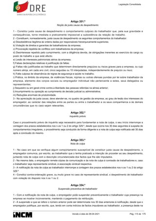 Artigo 351.º
Noção de justa causa de despedimento
1 - Constitui justa causa de despedimento o comportamento culposo do trabalhador que, pela sua gravidade e
consequências, torne imediata e praticamente impossível a subsistência da relação de trabalho.
2 - Constituem, nomeadamente, justa causa de despedimento os seguintes comportamentos do trabalhador:
a) Desobediência ilegítima às ordens dadas por responsáveis hierarquicamente superiores;
b) Violação de direitos e garantias de trabalhadores da empresa;
c) Provocação repetida de conflitos com trabalhadores da empresa;
d) Desinteresse repetido pelo cumprimento, com a diligência devida, de obrigações inerentes ao exercício do cargo ou
posto de trabalho a que está afecto;
e) Lesão de interesses patrimoniais sérios da empresa;
f) Falsas declarações relativas à justificação de faltas;
g) Faltas não justificadas ao trabalho que determinem directamente prejuízos ou riscos graves para a empresa, ou cujo
número atinja, em cada ano civil, cinco seguidas ou 10 interpoladas, independentemente de prejuízo ou risco;
h) Falta culposa de observância de regras de segurança e saúde no trabalho;
i) Prática, no âmbito da empresa, de violências físicas, injúrias ou outras ofensas punidas por lei sobre trabalhador da
empresa, elemento dos corpos sociais ou empregador individual não pertencente a estes, seus delegados ou
representantes;
j) Sequestro ou em geral crime contra a liberdade das pessoas referidas na alínea anterior;
l) Incumprimento ou oposição ao cumprimento de decisão judicial ou administrativa;
m) Reduções anormais de produtividade.
3 - Na apreciação da justa causa, deve atender-se, no quadro de gestão da empresa, ao grau de lesão dos interesses do
empregador, ao carácter das relações entre as partes ou entre o trabalhador e os seus companheiros e às demais
circunstâncias que no caso sejam relevantes.
Artigo 352.º
Inquérito prévio
Caso o procedimento prévio de inquérito seja necessário para fundamentar a nota de culpa, o seu início interrompe a
contagem dos prazos estabelecidos nos n.os 1 ou 2 do artigo 329.º, desde que ocorra nos 30 dias seguintes à suspeita de
comportamentos irregulares, o procedimento seja conduzido de forma diligente e a nota de culpa seja notificada até 30 dias
após a conclusão do mesmo.
Artigo 353.º
Nota de culpa
1 - No caso em que se verifique algum comportamento susceptível de constituir justa causa de despedimento, o
empregador comunica, por escrito, ao trabalhador que o tenha praticado a intenção de proceder ao seu despedimento,
juntando nota de culpa com a descrição circunstanciada dos factos que lhe são imputados.
2 - Na mesma data, o empregador remete cópias da comunicação e da nota de culpa à comissão de trabalhadores e, caso
o trabalhador seja representante sindical, à associação sindical respectiva.
3 - A notificação da nota de culpa ao trabalhador interrompe a contagem dos prazos estabelecidos nos n.os 1 ou 2 do artigo
329.º
4 - Constitui contra-ordenação grave, ou muito grave no caso de representante sindical, o despedimento de trabalhador
com violação do disposto nos n.os 1 ou 2.
Artigo 354.º
Suspensão preventiva de trabalhador
1 - Com a notificação da nota de culpa, o empregador pode suspender preventivamente o trabalhador cuja presença na
empresa se mostrar inconveniente, mantendo o pagamento da retribuição.
2 - A suspensão a que se refere o número anterior pode ser determinada nos 30 dias anteriores à notificação, desde que o
empregador justifique, por escrito, que, tendo em conta indícios de factos imputáveis ao trabalhador, a presença deste na
Legislação Consolidada
Versão à data de 08-04-2021 Pág. 115 de 175
 