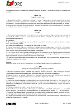 empresa é inconveniente, nomeadamente para a averiguação de tais factos, e que ainda não foi possível elaborar a nota
de culpa.
Artigo 355.º
Resposta à nota de culpa
1 - O trabalhador dispõe de 10 dias úteis para consultar o processo e responder à nota de culpa, deduzindo por escrito os
elementos que considera relevantes para esclarecer os factos e a sua participação nos mesmos, podendo juntar
documentos e solicitar as diligências probatórias que se mostrem pertinentes para o esclarecimento da verdade.
2 - Constitui contra-ordenação grave, ou muito grave no caso de representante sindical, o despedimento de trabalhador
com violação do disposto no número anterior.
Artigo 356.º
Instrução
1 - O empregador, por si ou através de instrutor que tenha nomeado, deve realizar as diligências probatórias requeridas na
resposta à nota de culpa, a menos que as considere patentemente dilatórias ou impertinentes, devendo neste caso alegá-lo
fundamentadamente por escrito.
2 - (Revogado).
3 - O empregador não é obrigado a proceder à audição de mais de três testemunhas por cada facto descrito na nota de
culpa, nem mais de 10 no total.
4 - O trabalhador deve assegurar a comparência das testemunhas que indicar.
5 - Após a conclusão das diligências probatórias, o empregador apresenta cópia integral do processo à comissão de
trabalhadores e, caso o trabalhador seja representante sindical, à associação sindical respetiva, que podem, no prazo de
cinco dias úteis, fazer juntar ao processo o seu parecer fundamentado.
6 - Para efeito do número anterior, o trabalhador pode comunicar ao empregador, nos três dias úteis posteriores à recepção
da nota de culpa, que o parecer sobre o processo é emitido por determinada associação sindical, não havendo neste caso
lugar a apresentação de cópia do processo à comissão de trabalhadores.
7 - Constitui contraordenação grave, ou muito grave no caso de representante sindical, o despedimento de trabalhador com
violação do disposto nos n.os 1, 5 e 6.
Alterações
Alterado pelo/a Artigo 2.º do/a Lei n.º 23/2012 - Diário da República n.º 121/2012, Série I de 2012-06-25, em vigor a partir de 2012-08-01
Artigo 357.º
Decisão de despedimento por facto imputável ao trabalhador
1 - Recebidos os pareceres referidos no n.º 5 do artigo anterior ou decorrido o prazo para o efeito, o empregador dispõe de
30 dias para proferir a decisão de despedimento, sob pena de caducidade do direito de aplicar a sanção.
2 - Quando não exista comissão de trabalhadores e o trabalhador não seja representante sindical, o prazo referido no
número anterior conta-se a partir da data da conclusão da última diligência de instrução.
3 - (Revogado).
4 - Na decisão são ponderadas as circunstâncias do caso, nomeadamente as referidas no n.º 3 do artigo 351.º, a
adequação do despedimento à culpabilidade do trabalhador e os pareceres dos representantes dos trabalhadores, não
podendo ser invocados factos não constantes da nota de culpa ou da resposta do trabalhador, salvo se atenuarem a
responsabilidade.
5 - A decisão deve ser fundamentada e constar de documento escrito.
6 - A decisão é comunicada, por cópia ou transcrição, ao trabalhador, à comissão de trabalhadores, ou à associação
sindical respectiva, caso aquele seja representante sindical ou na situação a que se refere o n.º 6 do artigo anterior.
7 - A decisão determina a cessação do contrato logo que chega ao poder do trabalhador ou é dele conhecida ou, ainda,
quando só por culpa do trabalhador não foi por ele oportunamente recebida.
8 - Constitui contraordenação grave, ou muito grave no caso de representante sindical, o despedimento de trabalhador com
violação do disposto nos n.os 1, 2 e 5 a 7.
Legislação Consolidada
Versão à data de 08-04-2021 Pág. 116 de 175
 