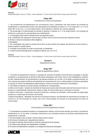 Alterações
Alterado pelo/a Artigo 2.º do/a Lei n.º 23/2012 - Diário da República n.º 121/2012, Série I de 2012-06-25, em vigor a partir de 2012-08-01
Artigo 358.º
Procedimento em caso de microempresa
1 - No procedimento de despedimento em microempresa, caso o trabalhador não seja membro de comissão de
trabalhadores ou representante sindical, são dispensadas as formalidades previstas no n.º 2 do artigo 353.º, no n.º 5 do
artigo 356.º e nos n.os 1, 2 e 6 do artigo anterior, sendo aplicável o disposto nos números seguintes.
2 - Na ponderação e fundamentação da decisão é aplicável o disposto no n.º 4 do artigo anterior, com exceção da
referência a pareceres de representantes dos trabalhadores.
3 - O empregador pode proferir a decisão dentro dos seguintes prazos:
a) Se o trabalhador não responder à nota de culpa, 30 dias a contar do termo do prazo para resposta à mesma;
b) 30 dias a contar da conclusão da última diligência;
c) (Revogada).
4 - Se o empregador não proferir a decisão até ao termo do prazo referido em qualquer das alíneas do número anterior, o
direito de aplicar a sanção caduca.
5 - A decisão é comunicada, por cópia ou transcrição, ao trabalhador.
6 - Constitui contra-ordenação grave a violação do disposto nos n.os 3 ou 5.
Alterações
Alterado pelo/a Artigo 2.º do/a Lei n.º 23/2012 - Diário da República n.º 121/2012, Série I de 2012-06-25, em vigor a partir de 2012-08-01
Divisão II
Despedimento colectivo
Artigo 359.º
Noção de despedimento colectivo
1 - Considera-se despedimento colectivo a cessação de contratos de trabalho promovida pelo empregador e operada
simultânea ou sucessivamente no período de três meses, abrangendo, pelo menos, dois ou cinco trabalhadores, conforme
se trate, respectivamente, de microempresa ou de pequena empresa, por um lado, ou de média ou grande empresa, por
outro, sempre que aquela ocorrência se fundamente em encerramento de uma ou várias secções ou estrutura equivalente
ou redução do número de trabalhadores determinada por motivos de mercado, estruturais ou tecnológicos.
2 - Para efeitos do disposto no número anterior consideram-se, nomeadamente:
a) Motivos de mercado - redução da actividade da empresa provocada pela diminuição previsível da procura de bens ou
serviços ou impossibilidade superveniente, prática ou legal, de colocar esses bens ou serviços no mercado;
b) Motivos estruturais - desequilíbrio económico-financeiro, mudança de actividade, reestruturação da organização
produtiva ou substituição de produtos dominantes;
c) Motivos tecnológicos - alterações nas técnicas ou processos de fabrico, automatização de instrumentos de produção, de
controlo ou de movimentação de cargas, bem como informatização de serviços ou automatização de meios de
comunicação.
Artigo 360.º
Comunicações em caso de despedimento colectivo
1 - O empregador que pretenda proceder a um despedimento colectivo comunica essa intenção, por escrito, à comissão de
trabalhadores ou, na sua falta, à comissão intersindical ou às comissões sindicais da empresa representativas dos
trabalhadores a abranger.
2 - Da comunicação a que se refere o número anterior devem constar:
a) Os motivos invocados para o despedimento colectivo;
b) O quadro de pessoal, discriminado por sectores organizacionais da empresa;
c) Os critérios para selecção dos trabalhadores a despedir;
d) O número de trabalhadores a despedir e as categorias profissionais abrangidas;
Legislação Consolidada
Versão à data de 08-04-2021 Pág. 117 de 175
 