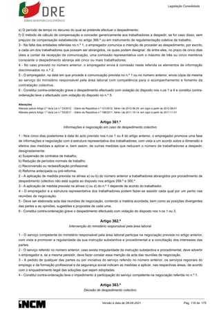 e) O período de tempo no decurso do qual se pretende efectuar o despedimento;
f) O método de cálculo de compensação a conceder genericamente aos trabalhadores a despedir, se for caso disso, sem
prejuízo da compensação estabelecida no artigo 366.º ou em instrumento de regulamentação coletiva de trabalho.
3 - Na falta das entidades referidas no n.º 1, o empregador comunica a intenção de proceder ao despedimento, por escrito,
a cada um dos trabalhadores que possam ser abrangidos, os quais podem designar, de entre eles, no prazo de cinco dias
úteis a contar da recepção da comunicação, uma comissão representativa com o máximo de três ou cinco membros
consoante o despedimento abranja até cinco ou mais trabalhadores.
4 - No caso previsto no número anterior, o empregador envia à comissão neste referida os elementos de informação
discriminados no n.º 2.
5 - O empregador, na data em que procede à comunicação prevista no n.º 1 ou no número anterior, envia cópia da mesma
ao serviço do ministério responsável pela área laboral com competência para o acompanhamento e fomento da
contratação colectiva.
6 - Constitui contra-ordenação grave o despedimento efectuado com violação do disposto nos n.os 1 a 4 e constitui contra-
ordenação leve o efectuado com violação do disposto no n.º 5.
Alterações
Alterado pelo/a Artigo 2.º do/a Lei n.º 23/2012 - Diário da República n.º 121/2012, Série I de 2012-06-25, em vigor a partir de 2012-08-01
Alterado pelo/a Artigo 1.º do/a Lei n.º 53/2011 - Diário da República n.º 198/2011, Série I de 2011-10-14, em vigor a partir de 2011-11-01
Artigo 361.º
Informações e negociação em caso de despedimento colectivo
1 - Nos cinco dias posteriores à data do acto previsto nos n.os 1 ou 4 do artigo anterior, o empregador promove uma fase
de informações e negociação com a estrutura representativa dos trabalhadores, com vista a um acordo sobre a dimensão e
efeitos das medidas a aplicar e, bem assim, de outras medidas que reduzam o número de trabalhadores a despedir,
designadamente:
a) Suspensão de contratos de trabalho;
b) Redução de períodos normais de trabalho;
c) Reconversão ou reclassificação profissional;
d) Reforma antecipada ou pré-reforma.
2 - A aplicação de medida prevista na alínea a) ou b) do número anterior a trabalhadores abrangidos por procedimento de
despedimento colectivo não está sujeita ao disposto nos artigos 299.º e 300.º
3 - A aplicação de medida prevista na alínea c) ou d) do n.º 1 depende de acordo do trabalhador.
4 - O empregador e a estrutura representativa dos trabalhadores podem fazer-se assistir cada qual por um perito nas
reuniões de negociação.
5 - Deve ser elaborada acta das reuniões de negociação, contendo a matéria acordada, bem como as posições divergentes
das partes e as opiniões, sugestões e propostas de cada uma.
6 - Constitui contra-ordenação grave o despedimento efectuado com violação do disposto nos n.os 1 ou 3.
Artigo 362.º
Intervenção do ministério responsável pela área laboral
1 - O serviço competente do ministério responsável pela área laboral participa na negociação prevista no artigo anterior,
com vista a promover a regularidade da sua instrução substantiva e procedimental e a conciliação dos interesses das
partes.
2 - O serviço referido no número anterior, caso exista irregularidade da instrução substantiva e procedimental, deve advertir
o empregador e, se a mesma persistir, deve fazer constar essa menção da acta das reuniões de negociação.
3 - A pedido de qualquer das partes ou por iniciativa do serviço referido no número anterior, os serviços regionais do
emprego e da formação profissional e da segurança social indicam as medidas a aplicar, nas respectivas áreas, de acordo
com o enquadramento legal das soluções que sejam adoptadas.
4 - Constitui contra-ordenação leve o impedimento à participação do serviço competente na negociação referida no n.º 1.
Artigo 363.º
Decisão de despedimento colectivo
Legislação Consolidada
Versão à data de 08-04-2021 Pág. 118 de 175
 