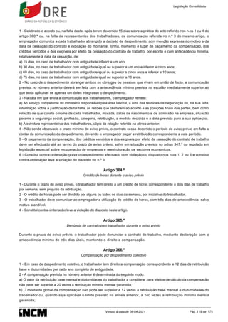 1 - Celebrado o acordo ou, na falta deste, após terem decorrido 15 dias sobre a prática do acto referido nos n.os 1 ou 4 do
artigo 360.º ou, na falta de representantes dos trabalhadores, da comunicação referida no n.º 3 do mesmo artigo, o
empregador comunica a cada trabalhador abrangido a decisão de despedimento, com menção expressa do motivo e da
data de cessação do contrato e indicação do montante, forma, momento e lugar de pagamento da compensação, dos
créditos vencidos e dos exigíveis por efeito da cessação do contrato de trabalho, por escrito e com antecedência mínima,
relativamente à data da cessação, de:
a) 15 dias, no caso de trabalhador com antiguidade inferior a um ano;
b) 30 dias, no caso de trabalhador com antiguidade igual ou superior a um ano e inferior a cinco anos;
c) 60 dias, no caso de trabalhador com antiguidade igual ou superior a cinco anos e inferior a 10 anos;
d) 75 dias, no caso de trabalhador com antiguidade igual ou superior a 10 anos.
2 - No caso de o despedimento abranger ambos os cônjuges ou pessoas que vivam em união de facto, a comunicação
prevista no número anterior deverá ser feita com a antecedência mínima prevista no escalão imediatamente superior ao
que seria aplicável se apenas um deles integrasse o despedimento.
3 - Na data em que envia a comunicação aos trabalhadores, o empregador remete:
a) Ao serviço competente do ministério responsável pela área laboral, a acta das reuniões de negociação ou, na sua falta,
informação sobre a justificação de tal falta, as razões que obstaram ao acordo e as posições finais das partes, bem como
relação de que conste o nome de cada trabalhador, morada, datas de nascimento e de admissão na empresa, situação
perante a segurança social, profissão, categoria, retribuição, a medida decidida e a data prevista para a sua aplicação;
b) À estrutura representativa dos trabalhadores, cópia da relação referida na alínea anterior.
4 - Não sendo observado o prazo mínimo de aviso prévio, o contrato cessa decorrido o período de aviso prévio em falta a
contar da comunicação de despedimento, devendo o empregador pagar a retribuição correspondente a este período.
5 - O pagamento da compensação, dos créditos vencidos e dos exigíveis por efeito da cessação do contrato de trabalho
deve ser efectuado até ao termo do prazo de aviso prévio, salvo em situação prevista no artigo 347.º ou regulada em
legislação especial sobre recuperação de empresas e reestruturação de sectores económicos.
6 - Constitui contra-ordenação grave o despedimento efectuado com violação do disposto nos n.os 1, 2 ou 5 e constitui
contra-ordenação leve a violação do disposto no n.º 3.
Artigo 364.º
Crédito de horas durante o aviso prévio
1 - Durante o prazo de aviso prévio, o trabalhador tem direito a um crédito de horas correspondente a dois dias de trabalho
por semana, sem prejuízo da retribuição.
2 - O crédito de horas pode ser dividido por alguns ou todos os dias da semana, por iniciativa do trabalhador.
3 - O trabalhador deve comunicar ao empregador a utilização do crédito de horas, com três dias de antecedência, salvo
motivo atendível.
4 - Constitui contra-ordenação leve a violação do disposto neste artigo.
Artigo 365.º
Denúncia do contrato pelo trabalhador durante o aviso prévio
Durante o prazo de aviso prévio, o trabalhador pode denunciar o contrato de trabalho, mediante declaração com a
antecedência mínima de três dias úteis, mantendo o direito a compensação.
Artigo 366.º
Compensação por despedimento colectivo
1 - Em caso de despedimento coletivo, o trabalhador tem direito a compensação correspondente a 12 dias de retribuição
base e diuturnidades por cada ano completo de antiguidade.
2 - A compensação prevista no número anterior é determinada do seguinte modo:
a) O valor da retribuição base mensal e diuturnidades do trabalhador a considerar para efeitos de cálculo da compensação
não pode ser superior a 20 vezes a retribuição mínima mensal garantida;
b) O montante global da compensação não pode ser superior a 12 vezes a retribuição base mensal e diuturnidades do
trabalhador ou, quando seja aplicável o limite previsto na alínea anterior, a 240 vezes a retribuição mínima mensal
garantida;
Legislação Consolidada
Versão à data de 08-04-2021 Pág. 119 de 175
 