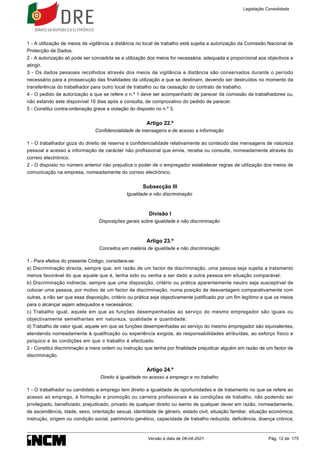 1 - A utilização de meios de vigilância a distância no local de trabalho está sujeita a autorização da Comissão Nacional de
Protecção de Dados.
2 - A autorização só pode ser concedida se a utilização dos meios for necessária, adequada e proporcional aos objectivos a
atingir.
3 - Os dados pessoais recolhidos através dos meios de vigilância a distância são conservados durante o período
necessário para a prossecução das finalidades da utilização a que se destinam, devendo ser destruídos no momento da
transferência do trabalhador para outro local de trabalho ou da cessação do contrato de trabalho.
4 - O pedido de autorização a que se refere o n.º 1 deve ser acompanhado de parecer da comissão de trabalhadores ou,
não estando este disponível 10 dias após a consulta, de comprovativo do pedido de parecer.
5 - Constitui contra-ordenação grave a violação do disposto no n.º 3.
Artigo 22.º
Confidencialidade de mensagens e de acesso a informação
1 - O trabalhador goza do direito de reserva e confidencialidade relativamente ao conteúdo das mensagens de natureza
pessoal e acesso a informação de carácter não profissional que envie, receba ou consulte, nomeadamente através do
correio electrónico.
2 - O disposto no número anterior não prejudica o poder de o empregador estabelecer regras de utilização dos meios de
comunicação na empresa, nomeadamente do correio electrónico.
Subsecção III
Igualdade e não discriminação
Divisão I
Disposições gerais sobre igualdade e não discriminação
Artigo 23.º
Conceitos em matéria de igualdade e não discriminação
1 - Para efeitos do presente Código, considera-se:
a) Discriminação directa, sempre que, em razão de um factor de discriminação, uma pessoa seja sujeita a tratamento
menos favorável do que aquele que é, tenha sido ou venha a ser dado a outra pessoa em situação comparável;
b) Discriminação indirecta, sempre que uma disposição, critério ou prática aparentemente neutro seja susceptível de
colocar uma pessoa, por motivo de um factor de discriminação, numa posição de desvantagem comparativamente com
outras, a não ser que essa disposição, critério ou prática seja objectivamente justificado por um fim legítimo e que os meios
para o alcançar sejam adequados e necessários;
c) Trabalho igual, aquele em que as funções desempenhadas ao serviço do mesmo empregador são iguais ou
objectivamente semelhantes em natureza, qualidade e quantidade;
d) Trabalho de valor igual, aquele em que as funções desempenhadas ao serviço do mesmo empregador são equivalentes,
atendendo nomeadamente à qualificação ou experiência exigida, às responsabilidades atribuídas, ao esforço físico e
psíquico e às condições em que o trabalho é efectuado.
2 - Constitui discriminação a mera ordem ou instrução que tenha por finalidade prejudicar alguém em razão de um factor de
discriminação.
Artigo 24.º
Direito à igualdade no acesso a emprego e no trabalho
1 - O trabalhador ou candidato a emprego tem direito a igualdade de oportunidades e de tratamento no que se refere ao
acesso ao emprego, à formação e promoção ou carreira profissionais e às condições de trabalho, não podendo ser
privilegiado, beneficiado, prejudicado, privado de qualquer direito ou isento de qualquer dever em razão, nomeadamente,
de ascendência, idade, sexo, orientação sexual, identidade de género, estado civil, situação familiar, situação económica,
instrução, origem ou condição social, património genético, capacidade de trabalho reduzida, deficiência, doença crónica,
Legislação Consolidada
Versão à data de 08-04-2021 Pág. 12 de 175
 
