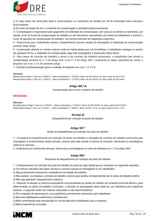 c) O valor diário de retribuição base e diuturnidades é o resultante da divisão por 30 da retribuição base mensal e
diuturnidades;
d) Em caso de fração de ano, o montante da compensação é calculado proporcionalmente.
3 - O empregador é responsável pelo pagamento da totalidade da compensação, sem prejuízo do direito ao reembolso, por
aquele, junto do fundo de compensação do trabalho ou de mecanismo equivalente e do direito do trabalhador a acionar o
fundo de garantia de compensação do trabalho, nos termos previstos em legislação específica.
4 - Presume-se que o trabalhador aceita o despedimento quando recebe do empregador a totalidade da compensação
prevista neste artigo.
5 - A presunção referida no número anterior pode ser ilidida desde que, em simultâneo, o trabalhador entregue ou ponha,
por qualquer forma, a totalidade da compensação paga pelo empregador à disposição deste último.
6 - Nos casos de contrato de trabalho a termo e de contrato de trabalho temporário, o trabalhador tem direito a
compensação prevista no n.º 2 do artigo 344.º e do n.º 4 do artigo 345.º, consoante os casos, aplicando-se, ainda, o
disposto nos n.os 2 a 5 do presente artigo.
7 - Constitui contraordenação grave a violação do disposto nos n.os 1, 2, 3 e 6.
Alterações
Alterado pelo/a Artigo 2.º do/a Lei n.º 69/2013 - Diário da República n.º 167/2013, Série I de 2013-08-30, em vigor a partir de 2013-10-01
Alterado pelo/a Artigo 2.º do/a Lei n.º 23/2012 - Diário da República n.º 121/2012, Série I de 2012-06-25, em vigor a partir de 2012-08-01
Artigo 366.º-A
Compensação para novos contratos de trabalho
REVOGADO
Alterações
Revogado pelo/a Artigo 9.º do/a Lei n.º 23/2012 - Diário da República n.º 121/2012, Série I de 2012-06-25, em vigor a partir de 2012-08-01
Aditado pelo/a Artigo 2.º do/a Lei n.º 53/2011 - Diário da República n.º 198/2011, Série I de 2011-10-14, em vigor a partir de 2011-11-01
Divisão III
Despedimento por extinção de posto de trabalho
Artigo 367.º
Noção de despedimento por extinção de posto de trabalho
1 - Considera-se despedimento por extinção de posto de trabalho a cessação de contrato de trabalho promovida pelo
empregador e fundamentada nessa extinção, quando esta seja devida a motivos de mercado, estruturais ou tecnológicos,
relativos à empresa.
2 - Entende-se por motivos de mercado, estruturais ou tecnológicos os como tal referidos no n.º 2 do artigo 359.º
Artigo 368.º
Requisitos de despedimento por extinção de posto de trabalho
1 - O despedimento por extinção de posto de trabalho só pode ter lugar desde que se verifiquem os seguintes requisitos:
a) Os motivos indicados não sejam devidos a conduta culposa do empregador ou do trabalhador;
b) Seja praticamente impossível a subsistência da relação de trabalho;
c) Não existam, na empresa, contratos de trabalho a termo para tarefas correspondentes às do posto de trabalho extinto;
d) Não seja aplicável o despedimento colectivo.
2 - Havendo na secção ou estrutura equivalente uma pluralidade de postos de trabalho de conteúdo funcional idêntico, para
determinação do posto de trabalho a extinguir, a decisão do empregador deve observar, por referência aos respetivos
titulares, a seguinte ordem de critérios relevantes e não discriminatórios:
a) Pior avaliação de desempenho, com parâmetros previamente conhecidos pelo trabalhador;
b) Menores habilitações académicas e profissionais;
c) Maior onerosidade pela manutenção do vínculo laboral do trabalhador para a empresa;
d) Menor experiência na função;
Legislação Consolidada
Versão à data de 08-04-2021 Pág. 120 de 175
 