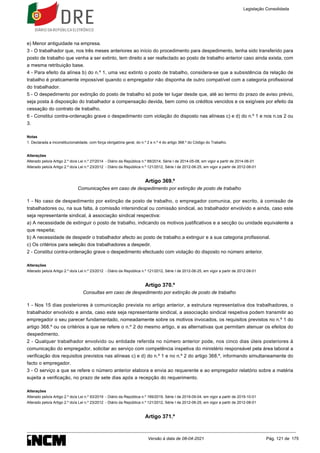 1.
e) Menor antiguidade na empresa.
3 - O trabalhador que, nos três meses anteriores ao início do procedimento para despedimento, tenha sido transferido para
posto de trabalho que venha a ser extinto, tem direito a ser reafectado ao posto de trabalho anterior caso ainda exista, com
a mesma retribuição base.
4 - Para efeito da alínea b) do n.º 1, uma vez extinto o posto de trabalho, considera-se que a subsistência da relação de
trabalho é praticamente impossível quando o empregador não disponha de outro compatível com a categoria profissional
do trabalhador.
5 - O despedimento por extinção do posto de trabalho só pode ter lugar desde que, até ao termo do prazo de aviso prévio,
seja posta à disposição do trabalhador a compensação devida, bem como os créditos vencidos e os exigíveis por efeito da
cessação do contrato de trabalho.
6 - Constitui contra-ordenação grave o despedimento com violação do disposto nas alíneas c) e d) do n.º 1 e nos n.os 2 ou
3.
Notas
Declarada a inconstitucionalidade, com força obrigatória geral, do n.º 2 e n.º 4 do artigo 368.º do Código do Trabalho.
Alterações
Alterado pelo/a Artigo 2.º do/a Lei n.º 27/2014 - Diário da República n.º 88/2014, Série I de 2014-05-08, em vigor a partir de 2014-06-01
Alterado pelo/a Artigo 2.º do/a Lei n.º 23/2012 - Diário da República n.º 121/2012, Série I de 2012-06-25, em vigor a partir de 2012-08-01
Artigo 369.º
Comunicações em caso de despedimento por extinção de posto de trabalho
1 - No caso de despedimento por extinção de posto de trabalho, o empregador comunica, por escrito, à comissão de
trabalhadores ou, na sua falta, à comissão intersindical ou comissão sindical, ao trabalhador envolvido e ainda, caso este
seja representante sindical, à associação sindical respectiva:
a) A necessidade de extinguir o posto de trabalho, indicando os motivos justificativos e a secção ou unidade equivalente a
que respeita;
b) A necessidade de despedir o trabalhador afecto ao posto de trabalho a extinguir e a sua categoria profissional.
c) Os critérios para seleção dos trabalhadores a despedir.
2 - Constitui contra-ordenação grave o despedimento efectuado com violação do disposto no número anterior.
Alterações
Alterado pelo/a Artigo 2.º do/a Lei n.º 23/2012 - Diário da República n.º 121/2012, Série I de 2012-06-25, em vigor a partir de 2012-08-01
Artigo 370.º
Consultas em caso de despedimento por extinção de posto de trabalho
1 - Nos 15 dias posteriores à comunicação prevista no artigo anterior, a estrutura representativa dos trabalhadores, o
trabalhador envolvido e ainda, caso este seja representante sindical, a associação sindical respetiva podem transmitir ao
empregador o seu parecer fundamentado, nomeadamente sobre os motivos invocados, os requisitos previstos no n.º 1 do
artigo 368.º ou os critérios a que se refere o n.º 2 do mesmo artigo, e as alternativas que permitam atenuar os efeitos do
despedimento.
2 - Qualquer trabalhador envolvido ou entidade referida no número anterior pode, nos cinco dias úteis posteriores à
comunicação do empregador, solicitar ao serviço com competência inspetiva do ministério responsável pela área laboral a
verificação dos requisitos previstos nas alíneas c) e d) do n.º 1 e no n.º 2 do artigo 368.º, informando simultaneamente do
facto o empregador.
3 - O serviço a que se refere o número anterior elabora e envia ao requerente e ao empregador relatório sobre a matéria
sujeita a verificação, no prazo de sete dias após a recepção do requerimento.
Alterações
Alterado pelo/a Artigo 2.º do/a Lei n.º 93/2019 - Diário da República n.º 169/2019, Série I de 2019-09-04, em vigor a partir de 2019-10-01
Alterado pelo/a Artigo 2.º do/a Lei n.º 23/2012 - Diário da República n.º 121/2012, Série I de 2012-06-25, em vigor a partir de 2012-08-01
Artigo 371.º
Legislação Consolidada
Versão à data de 08-04-2021 Pág. 121 de 175
 