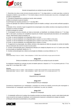 Decisão de despedimento por extinção de posto de trabalho
1 - Decorridos cinco dias a contar do termo do prazo previsto no n.º 1 do artigo anterior, ou, sendo caso disso, a contar da
recepção do relatório a que se refere o n.º 3 do mesmo artigo ou do termo do prazo para o seu envio, o empregador pode
proceder ao despedimento.
2 - A decisão de despedimento é proferida por escrito, dela constando:
a) Motivo da extinção do posto de trabalho;
b) Confirmação dos requisitos previstos no n.º 1 do artigo 368.º;
c) Prova da aplicação dos critérios de determinação do posto de trabalho a extinguir, caso se tenha verificado oposição a
esta;
d) Montante, forma, momento e lugar do pagamento da compensação e dos créditos vencidos e dos exigíveis por efeito da
cessação do contrato de trabalho;
e) Data da cessação do contrato.
3 - O empregador comunica a decisão, por cópia ou transcrição, ao trabalhador, às entidades referidas no n.º 1 do artigo
369.º e, bem assim, ao serviço com competência inspectiva do ministério responsável pela área laboral, com antecedência
mínima, relativamente à data da cessação, de:
a) 15 dias, no caso de trabalhador com antiguidade inferior a um ano;
b) 30 dias, no caso de trabalhador com antiguidade igual ou superior a um ano e inferior a cinco anos;
c) 60 dias, no caso de trabalhador com antiguidade igual ou superior a cinco anos e inferior a 10 anos;
d) 75 dias, no caso de trabalhador com antiguidade igual ou superior a 10 anos.
4 - O pagamento da compensação, dos créditos vencidos e dos exigíveis por efeito da cessação do contrato de trabalho
deve ser efectuado até ao termo do prazo de aviso prévio.
5 - Constitui contraordenação grave o despedimento efetuado com violação do disposto nos n.os 1 e 2, assim como a falta
de comunicação ao trabalhador referida no n.º 3;
6 - Constitui contraordenação leve a falta de comunicação às entidades e ao serviço referidos no n.º 3.
Alterações
Alterado pelo/a Artigo 2.º do/a Lei n.º 23/2012 - Diário da República n.º 121/2012, Série I de 2012-06-25, em vigor a partir de 2012-08-01
Artigo 372.º
Direitos de trabalhador em caso de despedimento por extinção de posto de trabalho
Ao trabalhador despedido por extinção do posto de trabalho aplica-se o disposto no n.º 4 e na primeira parte do n.º 5 do
artigo 363.º e nos artigos 364.º a 366.º
Alterações
Alterado pelo/a Artigo 2.º do/a Lei n.º 23/2012 - Diário da República n.º 121/2012, Série I de 2012-06-25, em vigor a partir de 2012-08-01
Alterado pelo/a Artigo 1.º do/a Lei n.º 53/2011 - Diário da República n.º 198/2011, Série I de 2011-10-14, em vigor a partir de 2011-11-01
Divisão IV
Despedimento por inadaptação
Artigo 373.º
Noção de despedimento por inadaptação
Considera-se despedimento por inadaptação a cessação de contrato de trabalho promovida pelo empregador e
fundamentada em inadaptação superveniente do trabalhador ao posto de trabalho.
Artigo 374.º
Situações de inadaptação
1 - A inadaptação verifica-se em qualquer das situações previstas nas alíneas seguintes, quando, sendo determinada pelo
modo de exercício de funções do trabalhador, torne praticamente impossível a subsistência da relação de trabalho:
a) Redução continuada de produtividade ou de qualidade;
Legislação Consolidada
Versão à data de 08-04-2021 Pág. 122 de 175
 