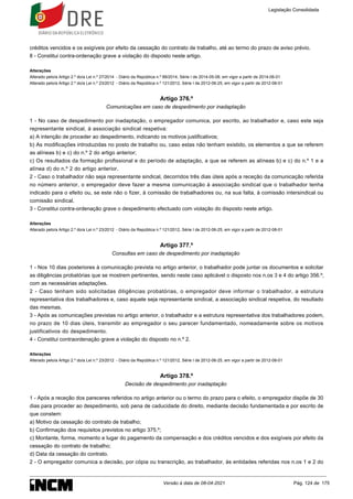 créditos vencidos e os exigíveis por efeito da cessação do contrato de trabalho, até ao termo do prazo de aviso prévio.
8 - Constitui contra-ordenação grave a violação do disposto neste artigo.
Alterações
Alterado pelo/a Artigo 2.º do/a Lei n.º 27/2014 - Diário da República n.º 88/2014, Série I de 2014-05-08, em vigor a partir de 2014-06-01
Alterado pelo/a Artigo 2.º do/a Lei n.º 23/2012 - Diário da República n.º 121/2012, Série I de 2012-06-25, em vigor a partir de 2012-08-01
Artigo 376.º
Comunicações em caso de despedimento por inadaptação
1 - No caso de despedimento por inadaptação, o empregador comunica, por escrito, ao trabalhador e, caso este seja
representante sindical, à associação sindical respetiva:
a) A intenção de proceder ao despedimento, indicando os motivos justificativos;
b) As modificações introduzidas no posto de trabalho ou, caso estas não tenham existido, os elementos a que se referem
as alíneas b) e c) do n.º 2 do artigo anterior;
c) Os resultados da formação profissional e do período de adaptação, a que se referem as alíneas b) e c) do n.º 1 e a
alínea d) do n.º 2 do artigo anterior.
2 - Caso o trabalhador não seja representante sindical, decorridos três dias úteis após a receção da comunicação referida
no número anterior, o empregador deve fazer a mesma comunicação à associação sindical que o trabalhador tenha
indicado para o efeito ou, se este não o fizer, à comissão de trabalhadores ou, na sua falta, à comissão intersindical ou
comissão sindical.
3 - Constitui contra-ordenação grave o despedimento efectuado com violação do disposto neste artigo.
Alterações
Alterado pelo/a Artigo 2.º do/a Lei n.º 23/2012 - Diário da República n.º 121/2012, Série I de 2012-06-25, em vigor a partir de 2012-08-01
Artigo 377.º
Consultas em caso de despedimento por inadaptação
1 - Nos 10 dias posteriores à comunicação prevista no artigo anterior, o trabalhador pode juntar os documentos e solicitar
as diligências probatórias que se mostrem pertinentes, sendo neste caso aplicável o disposto nos n.os 3 e 4 do artigo 356.º,
com as necessárias adaptações.
2 - Caso tenham sido solicitadas diligências probatórias, o empregador deve informar o trabalhador, a estrutura
representativa dos trabalhadores e, caso aquele seja representante sindical, a associação sindical respetiva, do resultado
das mesmas.
3 - Após as comunicações previstas no artigo anterior, o trabalhador e a estrutura representativa dos trabalhadores podem,
no prazo de 10 dias úteis, transmitir ao empregador o seu parecer fundamentado, nomeadamente sobre os motivos
justificativos do despedimento.
4 - Constitui contraordenação grave a violação do disposto no n.º 2.
Alterações
Alterado pelo/a Artigo 2.º do/a Lei n.º 23/2012 - Diário da República n.º 121/2012, Série I de 2012-06-25, em vigor a partir de 2012-08-01
Artigo 378.º
Decisão de despedimento por inadaptação
1 - Após a receção dos pareceres referidos no artigo anterior ou o termo do prazo para o efeito, o empregador dispõe de 30
dias para proceder ao despedimento, sob pena de caducidade do direito, mediante decisão fundamentada e por escrito de
que constem:
a) Motivo da cessação do contrato de trabalho;
b) Confirmação dos requisitos previstos no artigo 375.º;
c) Montante, forma, momento e lugar do pagamento da compensação e dos créditos vencidos e dos exigíveis por efeito da
cessação do contrato de trabalho;
d) Data da cessação do contrato.
2 - O empregador comunica a decisão, por cópia ou transcrição, ao trabalhador, às entidades referidas nos n.os 1 e 2 do
Legislação Consolidada
Versão à data de 08-04-2021 Pág. 124 de 175
 