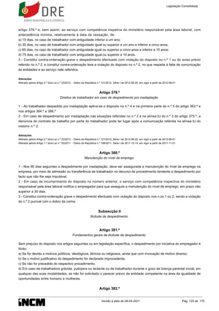 artigo 376.º e, bem assim, ao serviço com competência inspetiva do ministério responsável pela área laboral, com
antecedência mínima, relativamente à data da cessação, de:
a) 15 dias, no caso de trabalhador com antiguidade inferior a um ano;
b) 30 dias, no caso de trabalhador com antiguidade igual ou superior a um ano e inferior a cinco anos;
c) 60 dias, no caso de trabalhador com antiguidade igual ou superior a cinco anos e inferior a 10 anos;
d) 75 dias, no caso de trabalhador com antiguidade igual ou superior a 10 anos.
3 - Constitui contra-ordenação grave o despedimento efectuado com violação do disposto no n.º 1 ou do aviso prévio
referido no n.º 2, e constitui contra-ordenação leve a violação do disposto no n.º 2, no que respeita à falta de comunicação
às entidades e ao serviço nele referidos.
Alterações
Alterado pelo/a Artigo 2.º do/a Lei n.º 23/2012 - Diário da República n.º 121/2012, Série I de 2012-06-25, em vigor a partir de 2012-08-01
Artigo 379.º
Direitos de trabalhador em caso de despedimento por inadaptação
1 - Ao trabalhador despedido por inadaptação aplica-se o disposto no n.º 4 e na primeira parte do n.º 5 do artigo 363.º e
nos artigos 364.º a 366.º
2 - Em caso de despedimento por inadaptação nas situações referidas no n.º 2 e na alínea b) do n.º 3 do artigo 375.º, a
denúncia do contrato de trabalho por parte do trabalhador pode ter lugar após a comunicação referida na alínea b) do
mesmo n.º 2.
Alterações
Alterado pelo/a Artigo 2.º do/a Lei n.º 23/2012 - Diário da República n.º 121/2012, Série I de 2012-06-25, em vigor a partir de 2012-08-01
Alterado pelo/a Artigo 1.º do/a Lei n.º 53/2011 - Diário da República n.º 198/2011, Série I de 2011-10-14, em vigor a partir de 2011-11-01
Artigo 380.º
Manutenção do nível de emprego
1 - Nos 90 dias seguintes a despedimento por inadaptação, deve ser assegurada a manutenção do nível de emprego na
empresa, por meio de admissão ou transferência de trabalhador no decurso de procedimento tendente a despedimento por
facto que não lhe seja imputável.
2 - Em caso de incumprimento do disposto no número anterior, o serviço com competência inspectiva do ministério
responsável pela área laboral notifica o empregador para que assegure a manutenção do nível de emprego, em prazo não
superior a 30 dias.
3 - Constitui contra-ordenação grave o despedimento efectuado com violação do disposto nos n.os 1 ou 2, sendo a violação
do n.º 2 punível com o dobro da coima.
Subsecção II
Ilicitude de despedimento
Artigo 381.º
Fundamentos gerais de ilicitude de despedimento
Sem prejuízo do disposto nos artigos seguintes ou em legislação específica, o despedimento por iniciativa do empregador é
ilícito:
a) Se for devido a motivos políticos, ideológicos, étnicos ou religiosos, ainda que com invocação de motivo diverso;
b) Se o motivo justificativo do despedimento for declarado improcedente;
c) Se não for precedido do respectivo procedimento;
d) Em caso de trabalhadora grávida, puérpera ou lactante ou de trabalhador durante o gozo de licença parental inicial, em
qualquer das suas modalidades, se não for solicitado o parecer prévio da entidade competente na área da igualdade de
oportunidades entre homens e mulheres.
Artigo 382.º
Legislação Consolidada
Versão à data de 08-04-2021 Pág. 125 de 175
 
