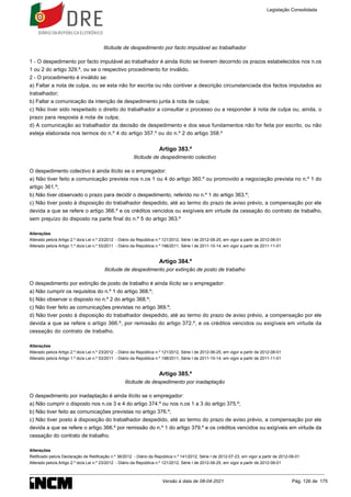 Ilicitude de despedimento por facto imputável ao trabalhador
1 - O despedimento por facto imputável ao trabalhador é ainda ilícito se tiverem decorrido os prazos estabelecidos nos n.os
1 ou 2 do artigo 329.º, ou se o respectivo procedimento for inválido.
2 - O procedimento é inválido se:
a) Faltar a nota de culpa, ou se esta não for escrita ou não contiver a descrição circunstanciada dos factos imputados ao
trabalhador;
b) Faltar a comunicação da intenção de despedimento junta à nota de culpa;
c) Não tiver sido respeitado o direito do trabalhador a consultar o processo ou a responder à nota de culpa ou, ainda, o
prazo para resposta à nota de culpa;
d) A comunicação ao trabalhador da decisão de despedimento e dos seus fundamentos não for feita por escrito, ou não
esteja elaborada nos termos do n.º 4 do artigo 357.º ou do n.º 2 do artigo 358.º
Artigo 383.º
Ilicitude de despedimento colectivo
O despedimento colectivo é ainda ilícito se o empregador:
a) Não tiver feito a comunicação prevista nos n.os 1 ou 4 do artigo 360.º ou promovido a negociação prevista no n.º 1 do
artigo 361.º;
b) Não tiver observado o prazo para decidir o despedimento, referido no n.º 1 do artigo 363.º;
c) Não tiver posto à disposição do trabalhador despedido, até ao termo do prazo de aviso prévio, a compensação por ele
devida a que se refere o artigo 366.º e os créditos vencidos ou exigíveis em virtude da cessação do contrato de trabalho,
sem prejuízo do disposto na parte final do n.º 5 do artigo 363.º
Alterações
Alterado pelo/a Artigo 2.º do/a Lei n.º 23/2012 - Diário da República n.º 121/2012, Série I de 2012-06-25, em vigor a partir de 2012-08-01
Alterado pelo/a Artigo 1.º do/a Lei n.º 53/2011 - Diário da República n.º 198/2011, Série I de 2011-10-14, em vigor a partir de 2011-11-01
Artigo 384.º
Ilicitude de despedimento por extinção de posto de trabalho
O despedimento por extinção de posto de trabalho é ainda ilícito se o empregador:
a) Não cumprir os requisitos do n.º 1 do artigo 368.º;
b) Não observar o disposto no n.º 2 do artigo 368.º;
c) Não tiver feito as comunicações previstas no artigo 369.º;
d) Não tiver posto à disposição do trabalhador despedido, até ao termo do prazo de aviso prévio, a compensação por ele
devida a que se refere o artigo 366.º, por remissão do artigo 372.º, e os créditos vencidos ou exigíveis em virtude da
cessação do contrato de trabalho.
Alterações
Alterado pelo/a Artigo 2.º do/a Lei n.º 23/2012 - Diário da República n.º 121/2012, Série I de 2012-06-25, em vigor a partir de 2012-08-01
Alterado pelo/a Artigo 1.º do/a Lei n.º 53/2011 - Diário da República n.º 198/2011, Série I de 2011-10-14, em vigor a partir de 2011-11-01
Artigo 385.º
Ilicitude de despedimento por inadaptação
O despedimento por inadaptação é ainda ilícito se o empregador:
a) Não cumprir o disposto nos n.os 3 e 4 do artigo 374.º ou nos n.os 1 a 3 do artigo 375.º;
b) Não tiver feito as comunicações previstas no artigo 376.º;
c) Não tiver posto à disposição do trabalhador despedido, até ao termo do prazo de aviso prévio, a compensação por ele
devida a que se refere o artigo 366.º por remissão do n.º 1 do artigo 379.º e os créditos vencidos ou exigíveis em virtude da
cessação do contrato de trabalho.
Alterações
Retificado pelo/a Declaração de Retificação n.º 38/2012 - Diário da República n.º 141/2012, Série I de 2012-07-23, em vigor a partir de 2012-08-01
Alterado pelo/a Artigo 2.º do/a Lei n.º 23/2012 - Diário da República n.º 121/2012, Série I de 2012-06-25, em vigor a partir de 2012-08-01
Legislação Consolidada
Versão à data de 08-04-2021 Pág. 126 de 175
 