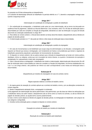 for proposta nos 30 dias subsequentes ao despedimento;
c) O subsídio de desemprego atribuído ao trabalhador no período referido no n.º 1, devendo o empregador entregar essa
quantia à segurança social.
Artigo 391.º
Indemnização em substituição de reintegração a pedido do trabalhador
1 - Em substituição da reintegração, o trabalhador pode optar por uma indemnização, até ao termo da discussão em
audiência final de julgamento, cabendo ao tribunal determinar o seu montante, entre 15 e 45 dias de retribuição base e
diuturnidades por cada ano completo ou fracção de antiguidade, atendendo ao valor da retribuição e ao grau de ilicitude
decorrente da ordenação estabelecida no artigo 381.º
2 - Para efeitos do número anterior, o tribunal deve atender ao tempo decorrido desde o despedimento até ao trânsito em
julgado da decisão judicial.
3 - A indemnização prevista no n.º 1 não pode ser inferior a três meses de retribuição base e diuturnidades.
Artigo 392.º
Indemnização em substituição de reintegração a pedido do empregador
1 - Em caso de microempresa ou de trabalhador que ocupe cargo de administração ou de direcção, o empregador pode
requerer ao tribunal que exclua a reintegração, com fundamento em factos e circunstâncias que tornem o regresso do
trabalhador gravemente prejudicial e perturbador do funcionamento da empresa.
2 - O disposto no número anterior não se aplica sempre que a ilicitude do despedimento se fundar em motivo político,
ideológico, étnico ou religioso, ainda que com invocação de motivo diverso, ou quando o fundamento da oposição à
reintegração for culposamente criado pelo empregador.
3 - Caso o tribunal exclua a reintegração, o trabalhador tem direito a indemnização, determinada pelo tribunal entre 30 e 60
dias de retribuição base e diuturnidades por cada ano completo ou fracção de antiguidade, nos termos estabelecidos nos
n.os 1 e 2 do artigo anterior, não podendo ser inferior ao valor correspondente a seis meses de retribuição base e
diuturnidades.
Subsecção III
Despedimento por iniciativa do empregador em caso de contrato a termo
Artigo 393.º
Regras especiais relativas a contrato de trabalho a termo
1 - As regras gerais de cessação do contrato aplicam-se a contrato de trabalho a termo, com as alterações constantes do
número seguinte.
2 - Sendo o despedimento declarado ilícito, o empregador é condenado:
a) No pagamento de indemnização dos danos patrimoniais e não patrimoniais, que não deve ser inferior às retribuições que
o trabalhador deixou de auferir desde o despedimento até ao termo certo ou incerto do contrato, ou até ao trânsito em
julgado da decisão judicial, se aquele termo ocorrer posteriormente;
b) Caso o termo ocorra depois do trânsito em julgado da decisão judicial, na reintegração do trabalhador, sem prejuízo da
sua categoria e antiguidade.
3 - Constitui contra-ordenação grave a violação do disposto no número anterior.
Secção V
Cessação de contrato de trabalho por iniciativa do trabalhador
Subsecção I
Resolução de contrato de trabalho pelo trabalhador
Legislação Consolidada
Versão à data de 08-04-2021 Pág. 128 de 175
 