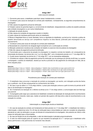 Artigo 394.º
Justa causa de resolução
1 - Ocorrendo justa causa, o trabalhador pode fazer cessar imediatamente o contrato.
2 - Constituem justa causa de resolução do contrato pelo trabalhador, nomeadamente, os seguintes comportamentos do
empregador:
a) Falta culposa de pagamento pontual da retribuição;
b) Violação culposa de garantias legais ou convencionais do trabalhador, designadamente a prática de assédio praticada
pela entidade empregadora ou por outros trabalhadores;
c) Aplicação de sanção abusiva;
d) Falta culposa de condições de segurança e saúde no trabalho;
e) Lesão culposa de interesses patrimoniais sérios do trabalhador;
f) Ofensa à integridade física ou moral, liberdade, honra ou dignidade do trabalhador, punível por lei, incluindo a prática de
assédio denunciada ao serviço com competência inspetiva na área laboral, praticada pelo empregador ou seu
representante.
3 - Constituem ainda justa causa de resolução do contrato pelo trabalhador:
a) Necessidade de cumprimento de obrigação legal incompatível com a continuação do contrato;
b) Alteração substancial e duradoura das condições de trabalho no exercício lícito de poderes do empregador;
c) Falta não culposa de pagamento pontual da retribuição.
d) Transmissão para o adquirente da posição do empregador no respetivo contrato de trabalho, em consequência da
transmissão da empresa, nos termos dos n.os 1 ou 2 do artigo 285.º, com o fundamento previsto no n.º 1 do artigo 286.º-A.
4 - A justa causa é apreciada nos termos do n.º 3 do artigo 351.º, com as necessárias adaptações.
5 - Considera-se culposa a falta de pagamento pontual da retribuição que se prolongue por período de 60 dias, ou quando
o empregador, a pedido do trabalhador, declare por escrito a previsão de não pagamento da retribuição em falta, até ao
termo daquele prazo.
Alterações
Alterado pelo/a Artigo 2.º do/a Lei n.º 93/2019 - Diário da República n.º 169/2019, Série I de 2019-09-04, em vigor a partir de 2019-10-01
Alterado pelo/a Artigo 2.º do/a Lei n.º 14/2018 - Diário da República n.º 55/2018, Série I de 2018-03-19, em vigor a partir de 2018-03-20
Alterado pelo/a Artigo 2.º do/a Lei n.º 73/2017 - Diário da República n.º 157/2017, Série I de 2017-08-16, em vigor a partir de 2017-10-01
Artigo 395.º
Procedimento para resolução de contrato pelo trabalhador
1 - O trabalhador deve comunicar a resolução do contrato ao empregador, por escrito, com indicação sucinta dos factos
que a justificam, nos 30 dias subsequentes ao conhecimento dos factos.
2 - No caso a que se refere o n.º 5 do artigo anterior, o prazo para resolução conta-se a partir do termo do período de 60
dias ou da declaração do empregador.
3 - Se o fundamento da resolução for o referido na alínea a) do n.º 3 do artigo anterior, a comunicação deve ser feita logo
que possível.
4 - O empregador pode exigir que a assinatura do trabalhador constante da declaração de resolução tenha reconhecimento
notarial presencial, devendo, neste caso, mediar um período não superior a 60 dias entre a data do reconhecimento e a da
cessação do contrato.
Artigo 396.º
Indemnização ou compensação devida ao trabalhador
1 - Em caso de resolução do contrato com fundamento em facto previsto no n.º 2 do artigo 394.º, o trabalhador tem direito a
indemnização, a determinar entre 15 e 45 dias de retribuição base e diuturnidades por cada ano completo de antiguidade,
atendendo ao valor da retribuição e ao grau da ilicitude do comportamento do empregador, não podendo ser inferior a três
meses de retribuição base e diuturnidades.
2 - No caso de fracção de ano de antiguidade, o valor da indemnização é calculado proporcionalmente.
3 - O valor da indemnização pode ser superior ao que resultaria da aplicação do n.º 1 sempre que o trabalhador sofra
danos patrimoniais e não patrimoniais de montante mais elevado.
Legislação Consolidada
Versão à data de 08-04-2021 Pág. 129 de 175
 