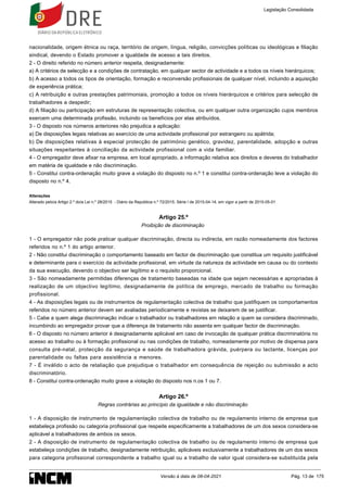 nacionalidade, origem étnica ou raça, território de origem, língua, religião, convicções políticas ou ideológicas e filiação
sindical, devendo o Estado promover a igualdade de acesso a tais direitos.
2 - O direito referido no número anterior respeita, designadamente:
a) A critérios de selecção e a condições de contratação, em qualquer sector de actividade e a todos os níveis hierárquicos;
b) A acesso a todos os tipos de orientação, formação e reconversão profissionais de qualquer nível, incluindo a aquisição
de experiência prática;
c) A retribuição e outras prestações patrimoniais, promoção a todos os níveis hierárquicos e critérios para selecção de
trabalhadores a despedir;
d) A filiação ou participação em estruturas de representação colectiva, ou em qualquer outra organização cujos membros
exercem uma determinada profissão, incluindo os benefícios por elas atribuídos.
3 - O disposto nos números anteriores não prejudica a aplicação:
a) De disposições legais relativas ao exercício de uma actividade profissional por estrangeiro ou apátrida;
b) De disposições relativas à especial protecção de património genético, gravidez, parentalidade, adopção e outras
situações respeitantes à conciliação da actividade profissional com a vida familiar.
4 - O empregador deve afixar na empresa, em local apropriado, a informação relativa aos direitos e deveres do trabalhador
em matéria de igualdade e não discriminação.
5 - Constitui contra-ordenação muito grave a violação do disposto no n.º 1 e constitui contra-ordenação leve a violação do
disposto no n.º 4.
Alterações
Alterado pelo/a Artigo 2.º do/a Lei n.º 28/2015 - Diário da República n.º 72/2015, Série I de 2015-04-14, em vigor a partir de 2015-05-01
Artigo 25.º
Proibição de discriminação
1 - O empregador não pode praticar qualquer discriminação, directa ou indirecta, em razão nomeadamente dos factores
referidos no n.º 1 do artigo anterior.
2 - Não constitui discriminação o comportamento baseado em factor de discriminação que constitua um requisito justificável
e determinante para o exercício da actividade profissional, em virtude da natureza da actividade em causa ou do contexto
da sua execução, devendo o objectivo ser legítimo e o requisito proporcional.
3 - São nomeadamente permitidas diferenças de tratamento baseadas na idade que sejam necessárias e apropriadas à
realização de um objectivo legítimo, designadamente de política de emprego, mercado de trabalho ou formação
profissional.
4 - As disposições legais ou de instrumentos de regulamentação colectiva de trabalho que justifiquem os comportamentos
referidos no número anterior devem ser avaliadas periodicamente e revistas se deixarem de se justificar.
5 - Cabe a quem alega discriminação indicar o trabalhador ou trabalhadores em relação a quem se considera discriminado,
incumbindo ao empregador provar que a diferença de tratamento não assenta em qualquer factor de discriminação.
6 - O disposto no número anterior é designadamente aplicável em caso de invocação de qualquer prática discriminatória no
acesso ao trabalho ou à formação profissional ou nas condições de trabalho, nomeadamente por motivo de dispensa para
consulta pré-natal, protecção da segurança e saúde de trabalhadora grávida, puérpera ou lactante, licenças por
parentalidade ou faltas para assistência a menores.
7 - É inválido o acto de retaliação que prejudique o trabalhador em consequência de rejeição ou submissão a acto
discriminatório.
8 - Constitui contra-ordenação muito grave a violação do disposto nos n.os 1 ou 7.
Artigo 26.º
Regras contrárias ao princípio da igualdade e não discriminação
1 - A disposição de instrumento de regulamentação colectiva de trabalho ou de regulamento interno de empresa que
estabeleça profissão ou categoria profissional que respeite especificamente a trabalhadores de um dos sexos considera-se
aplicável a trabalhadores de ambos os sexos.
2 - A disposição de instrumento de regulamentação colectiva de trabalho ou de regulamento interno de empresa que
estabeleça condições de trabalho, designadamente retribuição, aplicáveis exclusivamente a trabalhadores de um dos sexos
para categoria profissional correspondente a trabalho igual ou a trabalho de valor igual considera-se substituída pela
Legislação Consolidada
Versão à data de 08-04-2021 Pág. 13 de 175
 