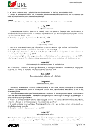4 - No caso de contrato a termo, a indemnização não pode ser inferior ao valor das retribuições vincendas.
5 - Em caso de resolução do contrato com o fundamento previsto na alínea d) do n.º 3 do artigo 394.º, o trabalhador tem
direito a compensação calculada nos termos do artigo 366.º
Alterações
Alterado pelo/a Artigo 2.º do/a Lei n.º 14/2018 - Diário da República n.º 55/2018, Série I de 2018-03-19, em vigor a partir de 2018-03-20
Artigo 397.º
Revogação da resolução
1 - O trabalhador pode revogar a resolução do contrato, caso a sua assinatura constante desta não seja objecto de
reconhecimento notarial presencial, até ao sétimo dia seguinte à data em que chegar ao poder do empregador, mediante
comunicação escrita dirigida a este.
2 - É aplicável à revogação o disposto nos n.os 2 ou 3 do artigo 350.º
Artigo 398.º
Impugnação da resolução
1 - A ilicitude da resolução do contrato pode ser declarada por tribunal judicial em acção intentada pelo empregador.
2 - A acção deve ser intentada no prazo de um ano a contar da data da resolução.
3 - Na acção em que for apreciada a ilicitude da resolução, apenas são atendíveis para a justificar os factos constantes da
comunicação referida no n.º 1 do artigo 395.º
4 - No caso de a resolução ter sido impugnada com base em ilicitude do procedimento previsto no n.º 1 do artigo 395.º, o
trabalhador pode corrigir o vício até ao termo do prazo para contestar, mas só pode utilizar esta faculdade uma vez.
Artigo 399.º
Responsabilidade do trabalhador em caso de resolução ilícita
Não se provando a justa causa de resolução do contrato, o empregador tem direito a indemnização dos prejuízos
causados, não inferior ao montante calculado nos termos do artigo 401.º
Subsecção II
Denúncia de contrato de trabalho pelo trabalhador
Artigo 400.º
Denúncia com aviso prévio
1 - O trabalhador pode denunciar o contrato independentemente de justa causa, mediante comunicação ao empregador,
por escrito, com a antecedência mínima de 30 ou 60 dias, conforme tenha, respectivamente, até dois anos ou mais de dois
anos de antiguidade.
2 - O instrumento de regulamentação colectiva de trabalho e o contrato de trabalho podem aumentar o prazo de aviso
prévio até seis meses, relativamente a trabalhador que ocupe cargo de administração ou direcção, ou com funções de
representação ou de responsabilidade.
3 - No caso de contrato de trabalho a termo, a denúncia pode ser feita com a antecedência mínima de 30 ou 15 dias,
consoante a duração do contrato seja de pelo menos seis meses ou inferior.
4 - No caso de contrato a termo incerto, para efeito do prazo de aviso prévio a que se refere o número anterior, atende-se à
duração do contrato já decorrida.
5 - É aplicável à denúncia o disposto no n.º 4 do artigo 395.º
Artigo 401.º
Denúncia sem aviso prévio
O trabalhador que não cumpra, total ou parcialmente, o prazo de aviso prévio estabelecido no artigo anterior deve pagar ao
empregador uma indemnização de valor igual à retribuição base e diuturnidades correspondentes ao período em falta, sem
Legislação Consolidada
Versão à data de 08-04-2021 Pág. 130 de 175
 