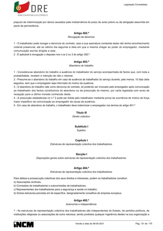 prejuízo de indemnização por danos causados pela inobservância do prazo de aviso prévio ou de obrigação assumida em
pacto de permanência.
Artigo 402.º
Revogação da denúncia
1 - O trabalhador pode revogar a denúncia do contrato, caso a sua assinatura constante desta não tenha reconhecimento
notarial presencial, até ao sétimo dia seguinte à data em que a mesma chegar ao poder do empregador, mediante
comunicação escrita dirigida a este.
2 - É aplicável à revogação o disposto nos n.os 2 ou 3 do artigo 350.º
Artigo 403.º
Abandono do trabalho
1 - Considera-se abandono do trabalho a ausência do trabalhador do serviço acompanhada de factos que, com toda a
probabilidade, revelam a intenção de não o retomar.
2 - Presume-se o abandono do trabalho em caso de ausência de trabalhador do serviço durante, pelo menos, 10 dias úteis
seguidos, sem que o empregador seja informado do motivo da ausência.
3 - O abandono do trabalho vale como denúncia do contrato, só podendo ser invocado pelo empregador após comunicação
ao trabalhador dos factos constitutivos do abandono ou da presunção do mesmo, por carta registada com aviso de
recepção para a última morada conhecida deste.
4 - A presunção estabelecida no n.º 2 pode ser ilidida pelo trabalhador mediante prova da ocorrência de motivo de força
maior impeditivo da comunicação ao empregador da causa da ausência.
5 - Em caso de abandono do trabalho, o trabalhador deve indemnizar o empregador nos termos do artigo 401.º
Título III
Direito colectivo
Subtítulo I
Sujeitos
Capítulo I
Estruturas de representação colectiva dos trabalhadores
Secção I
Disposições gerais sobre estruturas de representação colectiva dos trabalhadores
Artigo 404.º
Estruturas de representação colectiva dos trabalhadores
Para defesa e prossecução colectivas dos seus direitos e interesses, podem os trabalhadores constituir:
a) Associações sindicais;
b) Comissões de trabalhadores e subcomissões de trabalhadores;
c) Representantes dos trabalhadores para a segurança e saúde no trabalho;
d) Outras estruturas previstas em lei específica, designadamente conselhos de empresa europeus.
Artigo 405.º
Autonomia e independência
1 - As estruturas de representação colectiva dos trabalhadores são independentes do Estado, de partidos políticos, de
instituições religiosas ou associações de outra natureza, sendo proibidos qualquer ingerência destes na sua organização e
Legislação Consolidada
Versão à data de 08-04-2021 Pág. 131 de 175
 