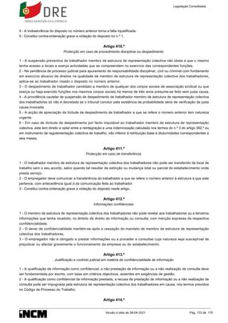 4 - A inobservância do disposto no número anterior torna a falta injustificada.
5 - Constitui contra-ordenação grave a violação do disposto no n.º 1.
Artigo 410.º
Protecção em caso de procedimento disciplinar ou despedimento
1 - A suspensão preventiva de trabalhador membro de estrutura de representação colectiva não obsta a que o mesmo
tenha acesso a locais e exerça actividades que se compreendem no exercício das correspondentes funções.
2 - Na pendência de processo judicial para apuramento de responsabilidade disciplinar, civil ou criminal com fundamento
em exercício abusivo de direitos na qualidade de membro de estrutura de representação colectiva dos trabalhadores,
aplica-se ao trabalhador visado o disposto no número anterior.
3 - O despedimento de trabalhador candidato a membro de qualquer dos corpos sociais de associação sindical ou que
exerça ou haja exercido funções nos mesmos corpos sociais há menos de três anos presume-se feito sem justa causa.
4 - A providência cautelar de suspensão de despedimento de trabalhador membro de estrutura de representação colectiva
dos trabalhadores só não é decretada se o tribunal concluir pela existência de probabilidade séria de verificação da justa
causa invocada.
5 - A acção de apreciação da licitude de despedimento de trabalhador a que se refere o número anterior tem natureza
urgente.
6 - Em caso de ilicitude de despedimento por facto imputável ao trabalhador membro de estrutura de representação
colectiva, este tem direito a optar entre a reintegração e uma indemnização calculada nos termos do n.º 3 do artigo 392.º ou
em instrumento de regulamentação colectiva de trabalho, não inferior à retribuição base e diuturnidades correspondentes a
seis meses.
Artigo 411.º
Protecção em caso de transferência
1 - O trabalhador membro de estrutura de representação colectiva dos trabalhadores não pode ser transferido de local de
trabalho sem o seu acordo, salvo quando tal resultar de extinção ou mudança total ou parcial do estabelecimento onde
presta serviço.
2 - O empregador deve comunicar a transferência do trabalhador a que se refere o número anterior à estrutura a que este
pertence, com antecedência igual à da comunicação feita ao trabalhador.
3 - Constitui contra-ordenação grave a violação do disposto neste artigo.
Artigo 412.º
Informações confidenciais
1 - O membro de estrutura de representação colectiva dos trabalhadores não pode revelar aos trabalhadores ou a terceiros
informações que tenha recebido, no âmbito de direito de informação ou consulta, com menção expressa da respectiva
confidencialidade.
2 - O dever de confidencialidade mantém-se após a cessação do mandato de membro de estrutura de representação
colectiva dos trabalhadores.
3 - O empregador não é obrigado a prestar informações ou a proceder a consultas cuja natureza seja susceptível de
prejudicar ou afectar gravemente o funcionamento da empresa ou do estabelecimento.
Artigo 413.º
Justificação e controlo judicial em matéria de confidencialidade de informação
1 - A qualificação de informação como confidencial, a não prestação de informação ou a não realização de consulta deve
ser fundamentada por escrito, com base em critérios objectivos, assentes em exigências de gestão.
2 - A qualificação como confidencial da informação prestada, a recusa de prestação de informação ou a não realização de
consulta pode ser impugnada pela estrutura de representação colectiva dos trabalhadores em causa, nos termos previstos
no Código de Processo do Trabalho.
Artigo 414.º
Legislação Consolidada
Versão à data de 08-04-2021 Pág. 133 de 175
 