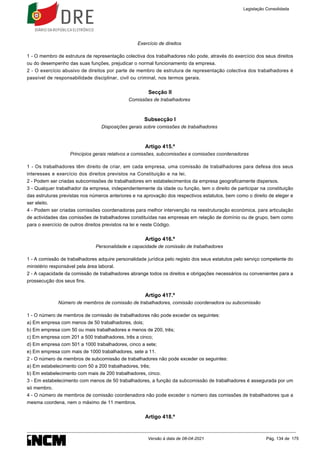 Exercício de direitos
1 - O membro de estrutura de representação colectiva dos trabalhadores não pode, através do exercício dos seus direitos
ou do desempenho das suas funções, prejudicar o normal funcionamento da empresa.
2 - O exercício abusivo de direitos por parte de membro de estrutura de representação colectiva dos trabalhadores é
passível de responsabilidade disciplinar, civil ou criminal, nos termos gerais.
Secção II
Comissões de trabalhadores
Subsecção I
Disposições gerais sobre comissões de trabalhadores
Artigo 415.º
Princípios gerais relativos a comissões, subcomissões e comissões coordenadoras
1 - Os trabalhadores têm direito de criar, em cada empresa, uma comissão de trabalhadores para defesa dos seus
interesses e exercício dos direitos previstos na Constituição e na lei.
2 - Podem ser criadas subcomissões de trabalhadores em estabelecimentos da empresa geograficamente dispersos.
3 - Qualquer trabalhador da empresa, independentemente da idade ou função, tem o direito de participar na constituição
das estruturas previstas nos números anteriores e na aprovação dos respectivos estatutos, bem como o direito de eleger e
ser eleito.
4 - Podem ser criadas comissões coordenadoras para melhor intervenção na reestruturação económica, para articulação
de actividades das comissões de trabalhadores constituídas nas empresas em relação de domínio ou de grupo, bem como
para o exercício de outros direitos previstos na lei e neste Código.
Artigo 416.º
Personalidade e capacidade de comissão de trabalhadores
1 - A comissão de trabalhadores adquire personalidade jurídica pelo registo dos seus estatutos pelo serviço competente do
ministério responsável pela área laboral.
2 - A capacidade da comissão de trabalhadores abrange todos os direitos e obrigações necessários ou convenientes para a
prossecução dos seus fins.
Artigo 417.º
Número de membros de comissão de trabalhadores, comissão coordenadora ou subcomissão
1 - O número de membros de comissão de trabalhadores não pode exceder os seguintes:
a) Em empresa com menos de 50 trabalhadores, dois;
b) Em empresa com 50 ou mais trabalhadores e menos de 200, três;
c) Em empresa com 201 a 500 trabalhadores, três a cinco;
d) Em empresa com 501 a 1000 trabalhadores, cinco a sete;
e) Em empresa com mais de 1000 trabalhadores, sete a 11.
2 - O número de membros de subcomissão de trabalhadores não pode exceder os seguintes:
a) Em estabelecimento com 50 a 200 trabalhadores, três;
b) Em estabelecimento com mais de 200 trabalhadores, cinco.
3 - Em estabelecimento com menos de 50 trabalhadores, a função da subcomissão de trabalhadores é assegurada por um
só membro.
4 - O número de membros de comissão coordenadora não pode exceder o número das comissões de trabalhadores que a
mesma coordena, nem o máximo de 11 membros.
Artigo 418.º
Legislação Consolidada
Versão à data de 08-04-2021 Pág. 134 de 175
 