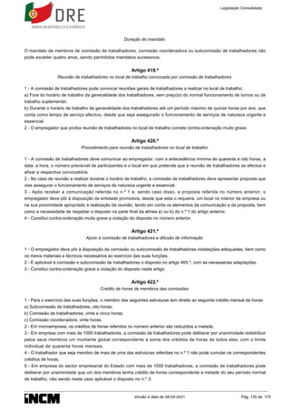Duração do mandato
O mandato de membros de comissão de trabalhadores, comissão coordenadora ou subcomissão de trabalhadores não
pode exceder quatro anos, sendo permitidos mandatos sucessivos.
Artigo 419.º
Reunião de trabalhadores no local de trabalho convocada por comissão de trabalhadores
1 - A comissão de trabalhadores pode convocar reuniões gerais de trabalhadores a realizar no local de trabalho:
a) Fora do horário de trabalho da generalidade dos trabalhadores, sem prejuízo do normal funcionamento de turnos ou de
trabalho suplementar;
b) Durante o horário de trabalho da generalidade dos trabalhadores até um período máximo de quinze horas por ano, que
conta como tempo de serviço efectivo, desde que seja assegurado o funcionamento de serviços de natureza urgente e
essencial.
2 - O empregador que proíba reunião de trabalhadores no local de trabalho comete contra-ordenação muito grave.
Artigo 420.º
Procedimento para reunião de trabalhadores no local de trabalho
1 - A comissão de trabalhadores deve comunicar ao empregador, com a antecedência mínima de quarenta e oito horas, a
data, a hora, o número previsível de participantes e o local em que pretende que a reunião de trabalhadores se efectue e
afixar a respectiva convocatória.
2 - No caso de reunião a realizar durante o horário de trabalho, a comissão de trabalhadores deve apresentar proposta que
vise assegurar o funcionamento de serviços de natureza urgente e essencial.
3 - Após receber a comunicação referida no n.º 1 e, sendo caso disso, a proposta referida no número anterior, o
empregador deve pôr à disposição da entidade promotora, desde que esta o requeira, um local no interior da empresa ou
na sua proximidade apropriado à realização da reunião, tendo em conta os elementos da comunicação e da proposta, bem
como a necessidade de respeitar o disposto na parte final da alínea a) ou b) do n.º 1 do artigo anterior.
4 - Constitui contra-ordenação muito grave a violação do disposto no número anterior.
Artigo 421.º
Apoio à comissão de trabalhadores e difusão de informação
1 - O empregador deve pôr à disposição da comissão ou subcomissão de trabalhadores instalações adequadas, bem como
os meios materiais e técnicos necessários ao exercício das suas funções.
2 - É aplicável à comissão e subcomissão de trabalhadores o disposto no artigo 465.º, com as necessárias adaptações.
3 - Constitui contra-ordenação grave a violação do disposto neste artigo.
Artigo 422.º
Crédito de horas de membros das comissões
1 - Para o exercício das suas funções, o membro das seguintes estruturas tem direito ao seguinte crédito mensal de horas:
a) Subcomissão de trabalhadores, oito horas;
b) Comissão de trabalhadores, vinte e cinco horas;
c) Comissão coordenadora, vinte horas.
2 - Em microempresa, os créditos de horas referidos no número anterior são reduzidos a metade.
3 - Em empresa com mais de 1000 trabalhadores, a comissão de trabalhadores pode deliberar por unanimidade redistribuir
pelos seus membros um montante global correspondente à soma dos créditos de horas de todos eles, com o limite
individual de quarenta horas mensais.
4 - O trabalhador que seja membro de mais de uma das estruturas referidas no n.º 1 não pode cumular os correspondentes
créditos de horas.
5 - Em empresa do sector empresarial do Estado com mais de 1000 trabalhadores, a comissão de trabalhadores pode
deliberar por unanimidade que um dos membros tenha crédito de horas correspondente a metade do seu período normal
de trabalho, não sendo neste caso aplicável o disposto no n.º 3.
Legislação Consolidada
Versão à data de 08-04-2021 Pág. 135 de 175
 