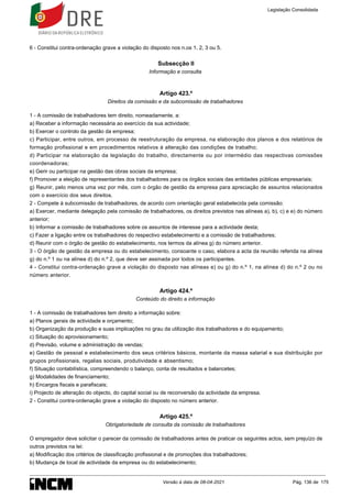 6 - Constitui contra-ordenação grave a violação do disposto nos n.os 1, 2, 3 ou 5.
Subsecção II
Informação e consulta
Artigo 423.º
Direitos da comissão e da subcomissão de trabalhadores
1 - A comissão de trabalhadores tem direito, nomeadamente, a:
a) Receber a informação necessária ao exercício da sua actividade;
b) Exercer o controlo da gestão da empresa;
c) Participar, entre outros, em processo de reestruturação da empresa, na elaboração dos planos e dos relatórios de
formação profissional e em procedimentos relativos à alteração das condições de trabalho;
d) Participar na elaboração da legislação do trabalho, directamente ou por intermédio das respectivas comissões
coordenadoras;
e) Gerir ou participar na gestão das obras sociais da empresa;
f) Promover a eleição de representantes dos trabalhadores para os órgãos sociais das entidades públicas empresariais;
g) Reunir, pelo menos uma vez por mês, com o órgão de gestão da empresa para apreciação de assuntos relacionados
com o exercício dos seus direitos.
2 - Compete à subcomissão de trabalhadores, de acordo com orientação geral estabelecida pela comissão:
a) Exercer, mediante delegação pela comissão de trabalhadores, os direitos previstos nas alíneas a), b), c) e e) do número
anterior;
b) Informar a comissão de trabalhadores sobre os assuntos de interesse para a actividade desta;
c) Fazer a ligação entre os trabalhadores do respectivo estabelecimento e a comissão de trabalhadores;
d) Reunir com o órgão de gestão do estabelecimento, nos termos da alínea g) do número anterior.
3 - O órgão de gestão da empresa ou do estabelecimento, consoante o caso, elabora a acta da reunião referida na alínea
g) do n.º 1 ou na alínea d) do n.º 2, que deve ser assinada por todos os participantes.
4 - Constitui contra-ordenação grave a violação do disposto nas alíneas e) ou g) do n.º 1, na alínea d) do n.º 2 ou no
número anterior.
Artigo 424.º
Conteúdo do direito a informação
1 - A comissão de trabalhadores tem direito a informação sobre:
a) Planos gerais de actividade e orçamento;
b) Organização da produção e suas implicações no grau da utilização dos trabalhadores e do equipamento;
c) Situação do aprovisionamento;
d) Previsão, volume e administração de vendas;
e) Gestão de pessoal e estabelecimento dos seus critérios básicos, montante da massa salarial e sua distribuição por
grupos profissionais, regalias sociais, produtividade e absentismo;
f) Situação contabilística, compreendendo o balanço, conta de resultados e balancetes;
g) Modalidades de financiamento;
h) Encargos fiscais e parafiscais;
i) Projecto de alteração do objecto, do capital social ou de reconversão da actividade da empresa.
2 - Constitui contra-ordenação grave a violação do disposto no número anterior.
Artigo 425.º
Obrigatoriedade de consulta da comissão de trabalhadores
O empregador deve solicitar o parecer da comissão de trabalhadores antes de praticar os seguintes actos, sem prejuízo de
outros previstos na lei:
a) Modificação dos critérios de classificação profissional e de promoções dos trabalhadores;
b) Mudança de local de actividade da empresa ou do estabelecimento;
Legislação Consolidada
Versão à data de 08-04-2021 Pág. 136 de 175
 
