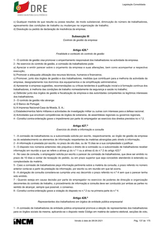c) Qualquer medida de que resulte ou possa resultar, de modo substancial, diminuição do número de trabalhadores,
agravamento das condições de trabalho ou mudanças na organização de trabalho;
d) Dissolução ou pedido de declaração de insolvência da empresa.
Subsecção III
Controlo de gestão da empresa
Artigo 426.º
Finalidade e conteúdo do controlo de gestão
1 - O controlo de gestão visa promover o empenhamento responsável dos trabalhadores na actividade da empresa.
2 - No exercício do controlo de gestão, a comissão de trabalhadores pode:
a) Apreciar e emitir parecer sobre o orçamento da empresa e suas alterações, bem como acompanhar a respectiva
execução;
b) Promover a adequada utilização dos recursos técnicos, humanos e financeiros;
c) Promover, junto dos órgãos de gestão e dos trabalhadores, medidas que contribuam para a melhoria da actividade da
empresa, designadamente nos domínios dos equipamentos e da simplificação administrativa;
d) Apresentar à empresa sugestões, recomendações ou críticas tendentes à qualificação inicial e à formação contínua dos
trabalhadores, à melhoria das condições de trabalho nomeadamente da segurança e saúde no trabalho;
e) Defender junto dos órgãos de gestão e fiscalização da empresa e das autoridades competentes os legítimos interesses
dos trabalhadores.
3 - O controlo de gestão não abrange:
a) O Banco de Portugal;
b) A Imprensa Nacional-Casa da Moeda, S. A.;
c) Estabelecimentos fabris militares e actividades de investigação militar ou outras com interesse para a defesa nacional;
d) Actividades que envolvam competências de órgãos de soberania, de assembleias regionais ou governos regionais.
4 - Constitui contra-ordenação grave o impedimento por parte do empregador ao exercício dos direitos previstos no n.º 2.
Artigo 427.º
Exercício do direito a informação e consulta
1 - A comissão de trabalhadores ou a subcomissão solicita por escrito, respectivamente, ao órgão de gestão da empresa
ou do estabelecimento os elementos de informação respeitantes às matérias abrangidas pelo direito à informação.
2 - A informação é prestada por escrito, no prazo de oito dias, ou de 15 dias se a sua complexidade o justificar.
3 - O disposto nos números anteriores não prejudica o direito de a comissão ou a subcomissão de trabalhadores receber
informação em reunião a que se refere a alínea g) do n.º 1 ou a alínea d) do n.º 2 do artigo 423.º
4 - No caso de consulta, o empregador solicita por escrito o parecer da comissão de trabalhadores, que deve ser emitido no
prazo de 10 dias a contar da recepção do pedido, ou em prazo superior que seja concedido atendendo à extensão ou
complexidade da matéria.
5 - Caso a comissão de trabalhadores peça informação pertinente sobre a matéria da consulta, o prazo referido no número
anterior conta-se a partir da prestação da informação, por escrito ou em reunião em que tal ocorra.
6 - A obrigação de consulta considera-se cumprida uma vez decorrido o prazo referido no n.º 4 sem que o parecer tenha
sido emitido.
7 - Quando esteja em causa decisão por parte do empregador no exercício de poderes de direcção e organização
decorrentes do contrato de trabalho, o procedimento de informação e consulta deve ser conduzido por ambas as partes no
sentido de alcançar, sempre que possível, o consenso.
8 - Constitui contra-ordenação grave a violação do disposto no n.º 2 ou na primeira parte do n.º 4.
Artigo 428.º
Representantes dos trabalhadores em órgãos de entidade pública empresarial
1 - A comissão de trabalhadores de entidade pública empresarial promove a eleição de representantes dos trabalhadores
para os órgãos sociais da mesma, aplicando-se o disposto neste Código em matéria de caderno eleitoral, secções de voto,
Legislação Consolidada
Versão à data de 08-04-2021 Pág. 137 de 175
 