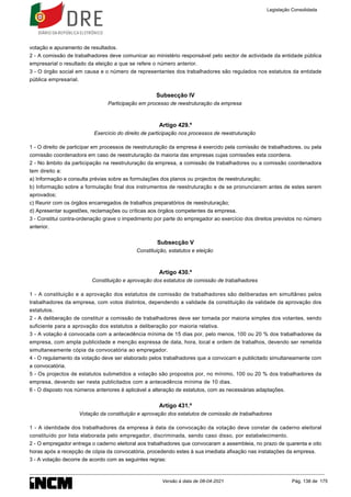 votação e apuramento de resultados.
2 - A comissão de trabalhadores deve comunicar ao ministério responsável pelo sector de actividade da entidade pública
empresarial o resultado da eleição a que se refere o número anterior.
3 - O órgão social em causa e o número de representantes dos trabalhadores são regulados nos estatutos da entidade
pública empresarial.
Subsecção IV
Participação em processo de reestruturação da empresa
Artigo 429.º
Exercício do direito de participação nos processos de reestruturação
1 - O direito de participar em processos de reestruturação da empresa é exercido pela comissão de trabalhadores, ou pela
comissão coordenadora em caso de reestruturação da maioria das empresas cujas comissões esta coordena.
2 - No âmbito da participação na reestruturação da empresa, a comissão de trabalhadores ou a comissão coordenadora
tem direito a:
a) Informação e consulta prévias sobre as formulações dos planos ou projectos de reestruturação;
b) Informação sobre a formulação final dos instrumentos de reestruturação e de se pronunciarem antes de estes serem
aprovados;
c) Reunir com os órgãos encarregados de trabalhos preparatórios de reestruturação;
d) Apresentar sugestões, reclamações ou críticas aos órgãos competentes da empresa.
3 - Constitui contra-ordenação grave o impedimento por parte do empregador ao exercício dos direitos previstos no número
anterior.
Subsecção V
Constituição, estatutos e eleição
Artigo 430.º
Constituição e aprovação dos estatutos de comissão de trabalhadores
1 - A constituição e a aprovação dos estatutos de comissão de trabalhadores são deliberadas em simultâneo pelos
trabalhadores da empresa, com votos distintos, dependendo a validade da constituição da validade da aprovação dos
estatutos.
2 - A deliberação de constituir a comissão de trabalhadores deve ser tomada por maioria simples dos votantes, sendo
suficiente para a aprovação dos estatutos a deliberação por maioria relativa.
3 - A votação é convocada com a antecedência mínima de 15 dias por, pelo menos, 100 ou 20 % dos trabalhadores da
empresa, com ampla publicidade e menção expressa de data, hora, local e ordem de trabalhos, devendo ser remetida
simultaneamente cópia da convocatória ao empregador.
4 - O regulamento da votação deve ser elaborado pelos trabalhadores que a convocam e publicitado simultaneamente com
a convocatória.
5 - Os projectos de estatutos submetidos a votação são propostos por, no mínimo, 100 ou 20 % dos trabalhadores da
empresa, devendo ser nesta publicitados com a antecedência mínima de 10 dias.
6 - O disposto nos números anteriores é aplicável a alteração de estatutos, com as necessárias adaptações.
Artigo 431.º
Votação da constituição e aprovação dos estatutos de comissão de trabalhadores
1 - A identidade dos trabalhadores da empresa à data da convocação da votação deve constar de caderno eleitoral
constituído por lista elaborada pelo empregador, discriminada, sendo caso disso, por estabelecimento.
2 - O empregador entrega o caderno eleitoral aos trabalhadores que convocaram a assembleia, no prazo de quarenta e oito
horas após a recepção de cópia da convocatória, procedendo estes à sua imediata afixação nas instalações da empresa.
3 - A votação decorre de acordo com as seguintes regras:
Legislação Consolidada
Versão à data de 08-04-2021 Pág. 138 de 175
 