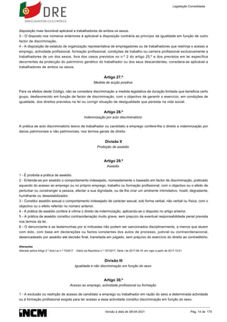 disposição mais favorável aplicável a trabalhadores de ambos os sexos.
3 - O disposto nos números anteriores é aplicável a disposição contrária ao princípio da igualdade em função de outro
factor de discriminação.
4 - A disposição de estatuto de organização representativa de empregadores ou de trabalhadores que restrinja o acesso a
emprego, actividade profissional, formação profissional, condições de trabalho ou carreira profissional exclusivamente a
trabalhadores de um dos sexos, fora dos casos previstos no n.º 2 do artigo 25.º e dos previstos em lei específica
decorrentes da protecção do património genético do trabalhador ou dos seus descendentes, considera-se aplicável a
trabalhadores de ambos os sexos.
Artigo 27.º
Medida de acção positiva
Para os efeitos deste Código, não se considera discriminação a medida legislativa de duração limitada que beneficia certo
grupo, desfavorecido em função de factor de discriminação, com o objectivo de garantir o exercício, em condições de
igualdade, dos direitos previstos na lei ou corrigir situação de desigualdade que persista na vida social.
Artigo 28.º
Indemnização por acto discriminatório
A prática de acto discriminatório lesivo de trabalhador ou candidato a emprego confere-lhe o direito a indemnização por
danos patrimoniais e não patrimoniais, nos termos gerais de direito.
Divisão II
Proibição de assédio
Artigo 29.º
Assédio
1 - É proibida a prática de assédio.
2 - Entende-se por assédio o comportamento indesejado, nomeadamente o baseado em factor de discriminação, praticado
aquando do acesso ao emprego ou no próprio emprego, trabalho ou formação profissional, com o objectivo ou o efeito de
perturbar ou constranger a pessoa, afectar a sua dignidade, ou de lhe criar um ambiente intimidativo, hostil, degradante,
humilhante ou desestabilizador.
3 - Constitui assédio sexual o comportamento indesejado de carácter sexual, sob forma verbal, não verbal ou física, com o
objectivo ou o efeito referido no número anterior.
4 - A prática de assédio confere à vítima o direito de indemnização, aplicando-se o disposto no artigo anterior.
5 - A prática de assédio constitui contraordenação muito grave, sem prejuízo da eventual responsabilidade penal prevista
nos termos da lei.
6 - O denunciante e as testemunhas por si indicadas não podem ser sancionados disciplinarmente, a menos que atuem
com dolo, com base em declarações ou factos constantes dos autos de processo, judicial ou contraordenacional,
desencadeado por assédio até decisão final, transitada em julgado, sem prejuízo do exercício do direito ao contraditório.
Alterações
Alterado pelo/a Artigo 2.º do/a Lei n.º 73/2017 - Diário da República n.º 157/2017, Série I de 2017-08-16, em vigor a partir de 2017-10-01
Divisão III
Igualdade e não discriminação em função do sexo
Artigo 30.º
Acesso ao emprego, actividade profissional ou formação
1 - A exclusão ou restrição de acesso de candidato a emprego ou trabalhador em razão do sexo a determinada actividade
ou à formação profissional exigida para ter acesso a essa actividade constitui discriminação em função do sexo.
Legislação Consolidada
Versão à data de 08-04-2021 Pág. 14 de 175
 