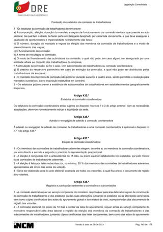 Conteúdo dos estatutos da comissão de trabalhadores
1 - Os estatutos da comissão de trabalhadores devem prever:
a) A composição, eleição, duração do mandato e regras de funcionamento da comissão eleitoral que preside ao acto
eleitoral, da qual tem o direito de fazer parte um delegado designado por cada lista concorrente, e que deve assegurar a
igualdade de oportunidades e imparcialidade no tratamento das listas;
b) O número, duração do mandato e regras da eleição dos membros da comissão de trabalhadores e o modo de
preenchimento das vagas;
c) O funcionamento da comissão;
d) A forma de vinculação da comissão;
e) O modo de financiamento das actividades da comissão, o qual não pode, em caso algum, ser assegurado por uma
entidade alheia ao conjunto dos trabalhadores da empresa;
f) A articulação da comissão, se for o caso, com subcomissões de trabalhadores ou comissão coordenadora;
g) O destino do respectivo património em caso de extinção da comissão, o qual não pode ser distribuído pelos
trabalhadores da empresa.
2 - O mandato dos membros da comissão não pode ter duração superior a quatro anos, sendo permitida a reeleição para
mandatos sucessivos, salvo disposição estatutária em contrário.
3 - Os estatutos podem prever a existência de subcomissões de trabalhadores em estabelecimentos geograficamente
dispersos.
Artigo 435.º
Estatutos da comissão coordenadora
Os estatutos da comissão coordenadora estão sujeitos ao disposto nos n.os 1 e 2 do artigo anterior, com as necessárias
adaptações, devendo nomeadamente indicar a localidade da sede.
Artigo 436.º
Adesão e revogação de adesão a comissão coordenadora
À adesão ou revogação de adesão de comissão de trabalhadores a uma comissão coordenadora é aplicável o disposto no
n.º 1 do artigo 433.º
Artigo 437.º
Eleição de comissão coordenadora
1 - Os membros das comissões de trabalhadores aderentes elegem, de entre si, os membros da comissão coordenadora,
por voto directo e secreto e segundo o princípio da representação proporcional.
2 - A eleição é convocada com a antecedência de 15 dias, ou prazo superior estabelecido nos estatutos, por pelo menos
duas comissões de trabalhadores aderentes.
3 - A eleição é feita por listas subscritas por, no mínimo, 20 % dos membros das comissões de trabalhadores aderentes,
apresentadas até cinco dias antes da votação.
4 - Deve ser elaborada acta do acto eleitoral, assinada por todos os presentes, à qual fica anexo o documento de registo
dos votantes.
Artigo 438.º
Registos e publicações referentes a comissões e subcomissões
1 - A comissão eleitoral requer ao serviço competente do ministério responsável pela área laboral o registo da constituição
da comissão de trabalhadores e dos estatutos ou das suas alterações, juntando os estatutos ou as alterações aprovados,
bem como cópias certificadas das actas do apuramento global e das mesas de voto, acompanhadas dos documentos de
registo dos votantes.
2 - A comissão eleitoral, no prazo de 10 dias a contar da data do apuramento, requer ainda ao serviço competente do
ministério responsável pela área laboral o registo da eleição dos membros da comissão de trabalhadores e das
subcomissões de trabalhadores, juntando cópias certificadas das listas concorrentes, bem como das actas do apuramento
Legislação Consolidada
Versão à data de 08-04-2021 Pág. 140 de 175
 