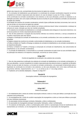 global e das mesas de voto, acompanhadas dos documentos de registo dos votantes.
3 - As comissões de trabalhadores que participaram na constituição da comissão coordenadora requerem ao serviço
competente do ministério responsável pela área laboral, em caso de eleição no prazo de 10 dias, o registo:
a) Da constituição da comissão coordenadora e dos estatutos ou das suas alterações, juntando os estatutos ou as
alterações aprovados, bem como cópias certificadas da acta da reunião em que foi constituída a comissão e do documento
de registo dos votantes;
b) Da eleição dos membros da comissão coordenadora, juntando cópias certificadas das listas concorrentes, bem como da
acta da reunião e do documento de registo dos votantes.
4 - As comunicações dirigidas ao serviço referido nos números anteriores devem indicar correctamente o endereço da
estrutura em causa, indicação que deve ser mantida actualizada.
5 - Os estatutos de comissões de trabalhadores ou comissão coordenadora são entregues em documento electrónico, nos
termos de portaria do ministro responsável pela área laboral.
6 - Nos 30 dias posteriores à recepção dos documentos referidos nos números anteriores, o serviço competente do
ministério responsável pela área laboral:
a) Regista a constituição da comissão de trabalhadores ou da comissão coordenadora, bem como os estatutos ou as suas
alterações;
b) Regista a eleição dos membros da comissão e subcomissões de trabalhadores ou da comissão coordenadora;
c) Publica no Boletim do Trabalho e Emprego os estatutos da comissão de trabalhadores ou da comissão coordenadora, ou
as respectivas alterações;
d) Publica no Boletim do Trabalho e Emprego a composição da comissão de trabalhadores, das subcomissões de
trabalhadores ou da comissão coordenadora.
7 - A comissão de trabalhadores, a subcomissão ou a comissão coordenadora só pode iniciar as suas actividades depois
da publicação dos estatutos e da respectiva composição, nos termos do número anterior.
Artigo 439.º
Controlo de legalidade da constituição e dos estatutos das comissões
1 - Nos oito dias posteriores à publicação dos estatutos da comissão de trabalhadores ou da comissão coordenadora, ou
das suas alterações, o serviço competente do ministério responsável pela área laboral remete ao magistrado do Ministério
Público da área da sede da empresa, ou da sede da comissão coordenadora, uma apreciação fundamentada sobre a
legalidade da constituição da comissão e dos estatutos, ou das suas alterações, bem como cópia certificada dos
documentos referidos, respectivamente, no n.º 1 ou na alínea a) do n.º 3 do artigo anterior.
2 - É aplicável, com as devidas adaptações, o disposto no artigo 447.º
Secção III
Associações sindicais e associações de empregadores
Subsecção I
Disposições preliminares
Artigo 440.º
Direito de associação
1 - Os trabalhadores têm o direito de constituir associações sindicais a todos os níveis para defesa e promoção dos seus
interesses sócio-profissionais.
2 - Os empregadores têm o direito de constituir associações de empregadores a todos os níveis para defesa e promoção
dos seus interesses empresariais.
3 - As associações sindicais abrangem sindicatos, federações, uniões e confederações.
4 - As associações de empregadores abrangem associações, federações, uniões e confederações.
5 - Os estatutos de federações, uniões e confederações podem admitir a representação directa de trabalhadores não
representados por sindicatos, ou de empregadores não representados por associações de empregadores.
Legislação Consolidada
Versão à data de 08-04-2021 Pág. 141 de 175
 