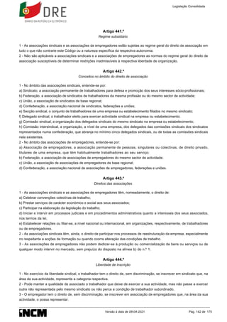 Artigo 441.º
Regime subsidiário
1 - As associações sindicais e as associações de empregadores estão sujeitas ao regime geral do direito de associação em
tudo o que não contrarie este Código ou a natureza específica da respectiva autonomia.
2 - Não são aplicáveis a associações sindicais e a associações de empregadores as normas do regime geral do direito de
associação susceptíveis de determinar restrições inadmissíveis à respectiva liberdade de organização.
Artigo 442.º
Conceitos no âmbito do direito de associação
1 - No âmbito das associações sindicais, entende-se por:
a) Sindicato, a associação permanente de trabalhadores para defesa e promoção dos seus interesses sócio-profissionais;
b) Federação, a associação de sindicatos de trabalhadores da mesma profissão ou do mesmo sector de actividade;
c) União, a associação de sindicatos de base regional;
d) Confederação, a associação nacional de sindicatos, federações e uniões;
e) Secção sindical, o conjunto de trabalhadores de uma empresa ou estabelecimento filiados no mesmo sindicato;
f) Delegado sindical, o trabalhador eleito para exercer actividade sindical na empresa ou estabelecimento;
g) Comissão sindical, a organização dos delegados sindicais do mesmo sindicato na empresa ou estabelecimento;
h) Comissão intersindical, a organização, a nível de uma empresa, dos delegados das comissões sindicais dos sindicatos
representados numa confederação, que abranja no mínimo cinco delegados sindicais, ou de todas as comissões sindicais
nela existentes.
2 - No âmbito das associações de empregadores, entende-se por:
a) Associação de empregadores, a associação permanente de pessoas, singulares ou colectivas, de direito privado,
titulares de uma empresa, que têm habitualmente trabalhadores ao seu serviço;
b) Federação, a associação de associações de empregadores do mesmo sector de actividade;
c) União, a associação de associações de empregadores de base regional;
d) Confederação, a associação nacional de associações de empregadores, federações e uniões.
Artigo 443.º
Direitos das associações
1 - As associações sindicais e as associações de empregadores têm, nomeadamente, o direito de:
a) Celebrar convenções colectivas de trabalho;
b) Prestar serviços de carácter económico e social aos seus associados;
c) Participar na elaboração da legislação do trabalho;
d) Iniciar e intervir em processos judiciais e em procedimentos administrativos quanto a interesses dos seus associados,
nos termos da lei;
e) Estabelecer relações ou filiar-se, a nível nacional ou internacional, em organizações, respectivamente, de trabalhadores
ou de empregadores.
2 - As associações sindicais têm, ainda, o direito de participar nos processos de reestruturação da empresa, especialmente
no respeitante a acções de formação ou quando ocorra alteração das condições de trabalho.
3 - As associações de empregadores não podem dedicar-se à produção ou comercialização de bens ou serviços ou de
qualquer modo intervir no mercado, sem prejuízo do disposto na alínea b) do n.º 1.
Artigo 444.º
Liberdade de inscrição
1 - No exercício da liberdade sindical, o trabalhador tem o direito de, sem discriminação, se inscrever em sindicato que, na
área da sua actividade, represente a categoria respectiva.
2 - Pode manter a qualidade de associado o trabalhador que deixe de exercer a sua actividade, mas não passe a exercer
outra não representada pelo mesmo sindicato ou não perca a condição de trabalhador subordinado.
3 - O empregador tem o direito de, sem discriminação, se inscrever em associação de empregadores que, na área da sua
actividade, o possa representar.
Legislação Consolidada
Versão à data de 08-04-2021 Pág. 142 de 175
 