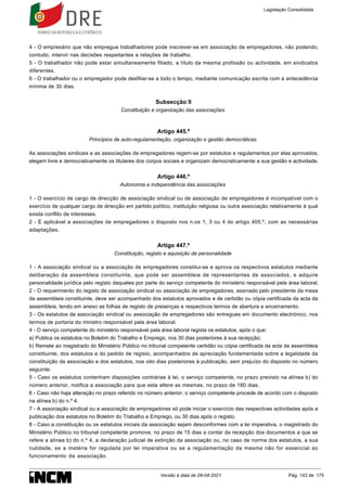 4 - O empresário que não empregue trabalhadores pode inscrever-se em associação de empregadores, não podendo,
contudo, intervir nas decisões respeitantes a relações de trabalho.
5 - O trabalhador não pode estar simultaneamente filiado, a título da mesma profissão ou actividade, em sindicatos
diferentes.
6 - O trabalhador ou o empregador pode desfiliar-se a todo o tempo, mediante comunicação escrita com a antecedência
mínima de 30 dias.
Subsecção II
Constituição e organização das associações
Artigo 445.º
Princípios de auto-regulamentação, organização e gestão democráticas
As associações sindicais e as associações de empregadores regem-se por estatutos e regulamentos por elas aprovados,
elegem livre e democraticamente os titulares dos corpos sociais e organizam democraticamente a sua gestão e actividade.
Artigo 446.º
Autonomia e independência das associações
1 - O exercício de cargo de direcção de associação sindical ou de associação de empregadores é incompatível com o
exercício de qualquer cargo de direcção em partido político, instituição religiosa ou outra associação relativamente à qual
exista conflito de interesses.
2 - É aplicável a associações de empregadores o disposto nos n.os 1, 3 ou 4 do artigo 405.º, com as necessárias
adaptações.
Artigo 447.º
Constituição, registo e aquisição de personalidade
1 - A associação sindical ou a associação de empregadores constitui-se e aprova os respectivos estatutos mediante
deliberação da assembleia constituinte, que pode ser assembleia de representantes de associados, e adquire
personalidade jurídica pelo registo daqueles por parte do serviço competente do ministério responsável pela área laboral.
2 - O requerimento do registo de associação sindical ou associação de empregadores, assinado pelo presidente da mesa
da assembleia constituinte, deve ser acompanhado dos estatutos aprovados e de certidão ou cópia certificada da acta da
assembleia, tendo em anexo as folhas de registo de presenças e respectivos termos de abertura e encerramento.
3 - Os estatutos de associação sindical ou associação de empregadores são entregues em documento electrónico, nos
termos de portaria do ministro responsável pela área laboral.
4 - O serviço competente do ministério responsável pela área laboral regista os estatutos, após o que:
a) Publica os estatutos no Boletim do Trabalho e Emprego, nos 30 dias posteriores à sua recepção;
b) Remete ao magistrado do Ministério Público no tribunal competente certidão ou cópia certificada da acta da assembleia
constituinte, dos estatutos e do pedido de registo, acompanhados de apreciação fundamentada sobre a legalidade da
constituição da associação e dos estatutos, nos oito dias posteriores à publicação, sem prejuízo do disposto no número
seguinte.
5 - Caso os estatutos contenham disposições contrárias à lei, o serviço competente, no prazo previsto na alínea b) do
número anterior, notifica a associação para que esta altere as mesmas, no prazo de 180 dias.
6 - Caso não haja alteração no prazo referido no número anterior, o serviço competente procede de acordo com o disposto
na alínea b) do n.º 4.
7 - A associação sindical ou a associação de empregadores só pode iniciar o exercício das respectivas actividades após a
publicação dos estatutos no Boletim do Trabalho e Emprego, ou 30 dias após o registo.
8 - Caso a constituição ou os estatutos iniciais da associação sejam desconformes com a lei imperativa, o magistrado do
Ministério Público no tribunal competente promove, no prazo de 15 dias a contar da recepção dos documentos a que se
refere a alínea b) do n.º 4, a declaração judicial de extinção da associação ou, no caso de norma dos estatutos, a sua
nulidade, se a matéria for regulada por lei imperativa ou se a regulamentação da mesma não for essencial ao
funcionamento da associação.
Legislação Consolidada
Versão à data de 08-04-2021 Pág. 143 de 175
 