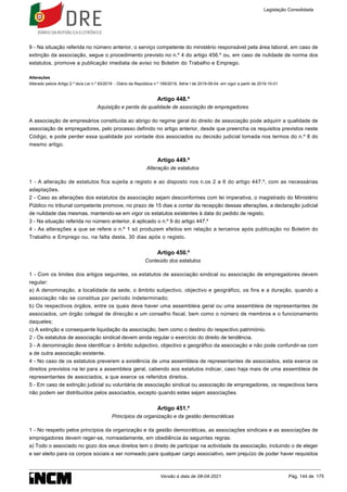 9 - Na situação referida no número anterior, o serviço competente do ministério responsável pela área laboral, em caso de
extinção da associação, segue o procedimento previsto no n.º 4 do artigo 456.º ou, em caso de nulidade de norma dos
estatutos, promove a publicação imediata de aviso no Boletim do Trabalho e Emprego.
Alterações
Alterado pelo/a Artigo 2.º do/a Lei n.º 93/2019 - Diário da República n.º 169/2019, Série I de 2019-09-04, em vigor a partir de 2019-10-01
Artigo 448.º
Aquisição e perda da qualidade de associação de empregadores
A associação de empresários constituída ao abrigo do regime geral do direito de associação pode adquirir a qualidade de
associação de empregadores, pelo processo definido no artigo anterior, desde que preencha os requisitos previstos neste
Código, e pode perder essa qualidade por vontade dos associados ou decisão judicial tomada nos termos do n.º 8 do
mesmo artigo.
Artigo 449.º
Alteração de estatutos
1 - A alteração de estatutos fica sujeita a registo e ao disposto nos n.os 2 a 6 do artigo 447.º, com as necessárias
adaptações.
2 - Caso as alterações dos estatutos da associação sejam desconformes com lei imperativa, o magistrado do Ministério
Público no tribunal competente promove, no prazo de 15 dias a contar da recepção dessas alterações, a declaração judicial
de nulidade das mesmas, mantendo-se em vigor os estatutos existentes à data do pedido de registo.
3 - Na situação referida no número anterior, é aplicado o n.º 9 do artigo 447.º
4 - As alterações a que se refere o n.º 1 só produzem efeitos em relação a terceiros após publicação no Boletim do
Trabalho e Emprego ou, na falta desta, 30 dias após o registo.
Artigo 450.º
Conteúdo dos estatutos
1 - Com os limites dos artigos seguintes, os estatutos de associação sindical ou associação de empregadores devem
regular:
a) A denominação, a localidade da sede, o âmbito subjectivo, objectivo e geográfico, os fins e a duração, quando a
associação não se constitua por período indeterminado;
b) Os respectivos órgãos, entre os quais deve haver uma assembleia geral ou uma assembleia de representantes de
associados, um órgão colegial de direcção e um conselho fiscal, bem como o número de membros e o funcionamento
daqueles;
c) A extinção e consequente liquidação da associação, bem como o destino do respectivo património.
2 - Os estatutos de associação sindical devem ainda regular o exercício do direito de tendência.
3 - A denominação deve identificar o âmbito subjectivo, objectivo e geográfico da associação e não pode confundir-se com
a de outra associação existente.
4 - No caso de os estatutos preverem a existência de uma assembleia de representantes de associados, esta exerce os
direitos previstos na lei para a assembleia geral, cabendo aos estatutos indicar, caso haja mais de uma assembleia de
representantes de associados, a que exerce os referidos direitos.
5 - Em caso de extinção judicial ou voluntária de associação sindical ou associação de empregadores, os respectivos bens
não podem ser distribuídos pelos associados, excepto quando estes sejam associações.
Artigo 451.º
Princípios da organização e da gestão democráticas
1 - No respeito pelos princípios da organização e da gestão democráticas, as associações sindicais e as associações de
empregadores devem reger-se, nomeadamente, em obediência às seguintes regras:
a) Todo o associado no gozo dos seus direitos tem o direito de participar na actividade da associação, incluindo o de eleger
e ser eleito para os corpos sociais e ser nomeado para qualquer cargo associativo, sem prejuízo de poder haver requisitos
Legislação Consolidada
Versão à data de 08-04-2021 Pág. 144 de 175
 